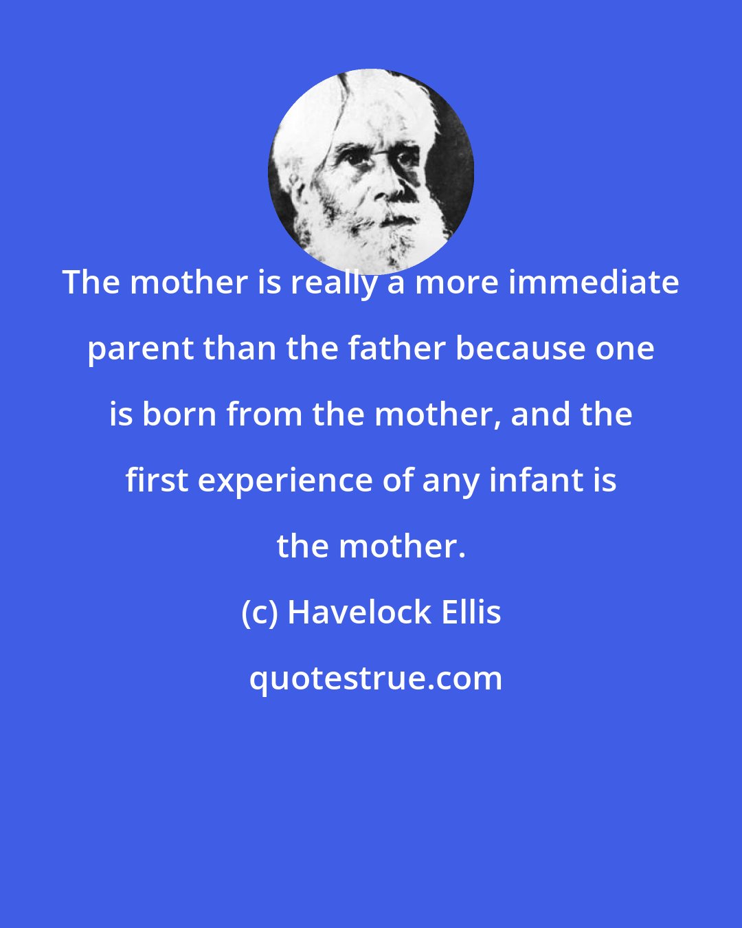 Havelock Ellis: The mother is really a more immediate parent than the father because one is born from the mother, and the first experience of any infant is the mother.