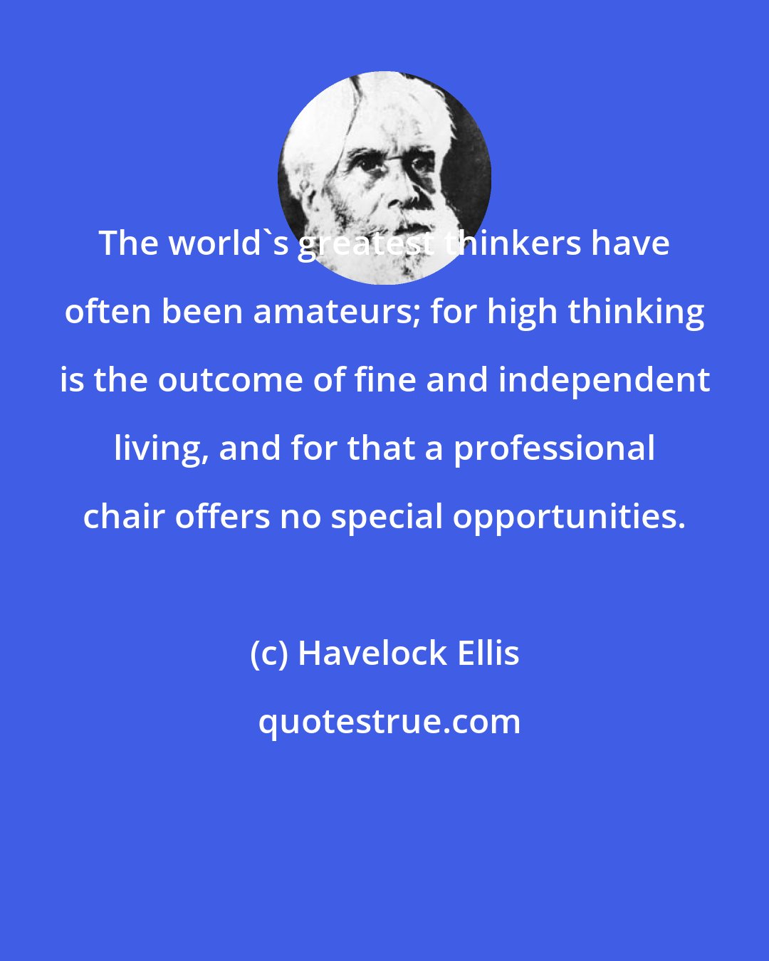 Havelock Ellis: The world's greatest thinkers have often been amateurs; for high thinking is the outcome of fine and independent living, and for that a professional chair offers no special opportunities.