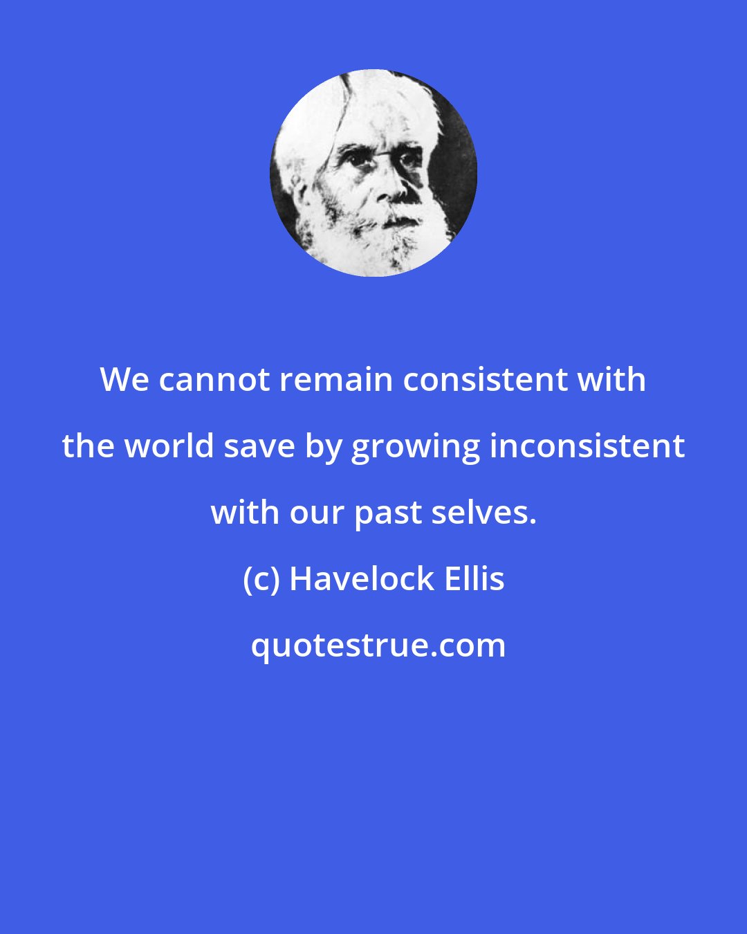 Havelock Ellis: We cannot remain consistent with the world save by growing inconsistent with our past selves.