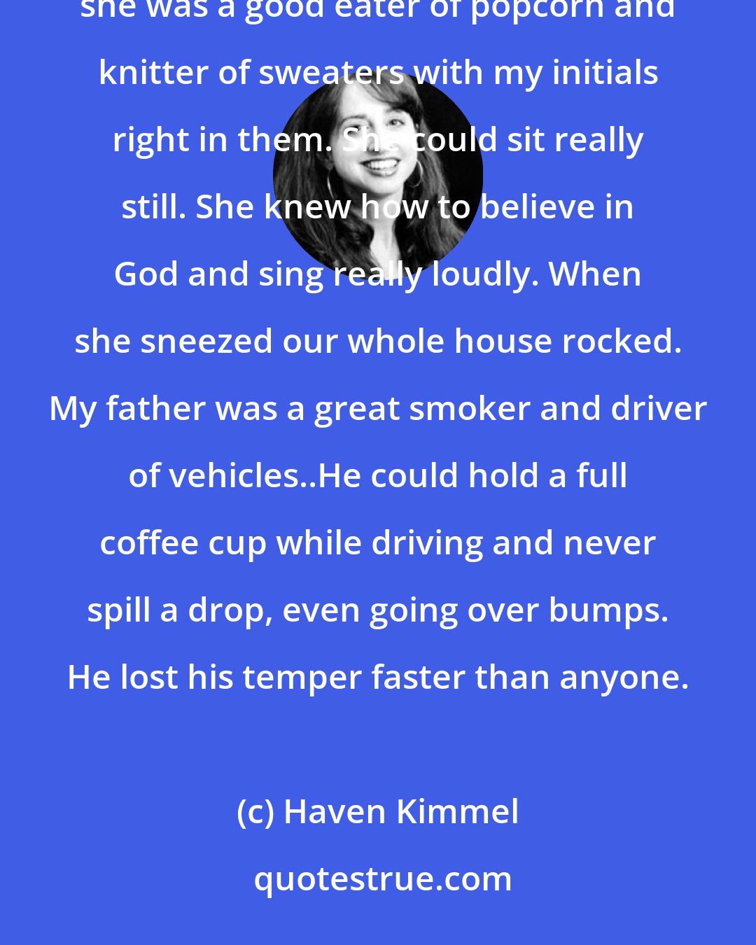 Haven Kimmel: My mother was good at reading books, making cinnamon biscuits, and coloring in a coloring book. Also she was a good eater of popcorn and knitter of sweaters with my initials right in them. She could sit really still. She knew how to believe in God and sing really loudly. When she sneezed our whole house rocked. My father was a great smoker and driver of vehicles..He could hold a full coffee cup while driving and never spill a drop, even going over bumps. He lost his temper faster than anyone.