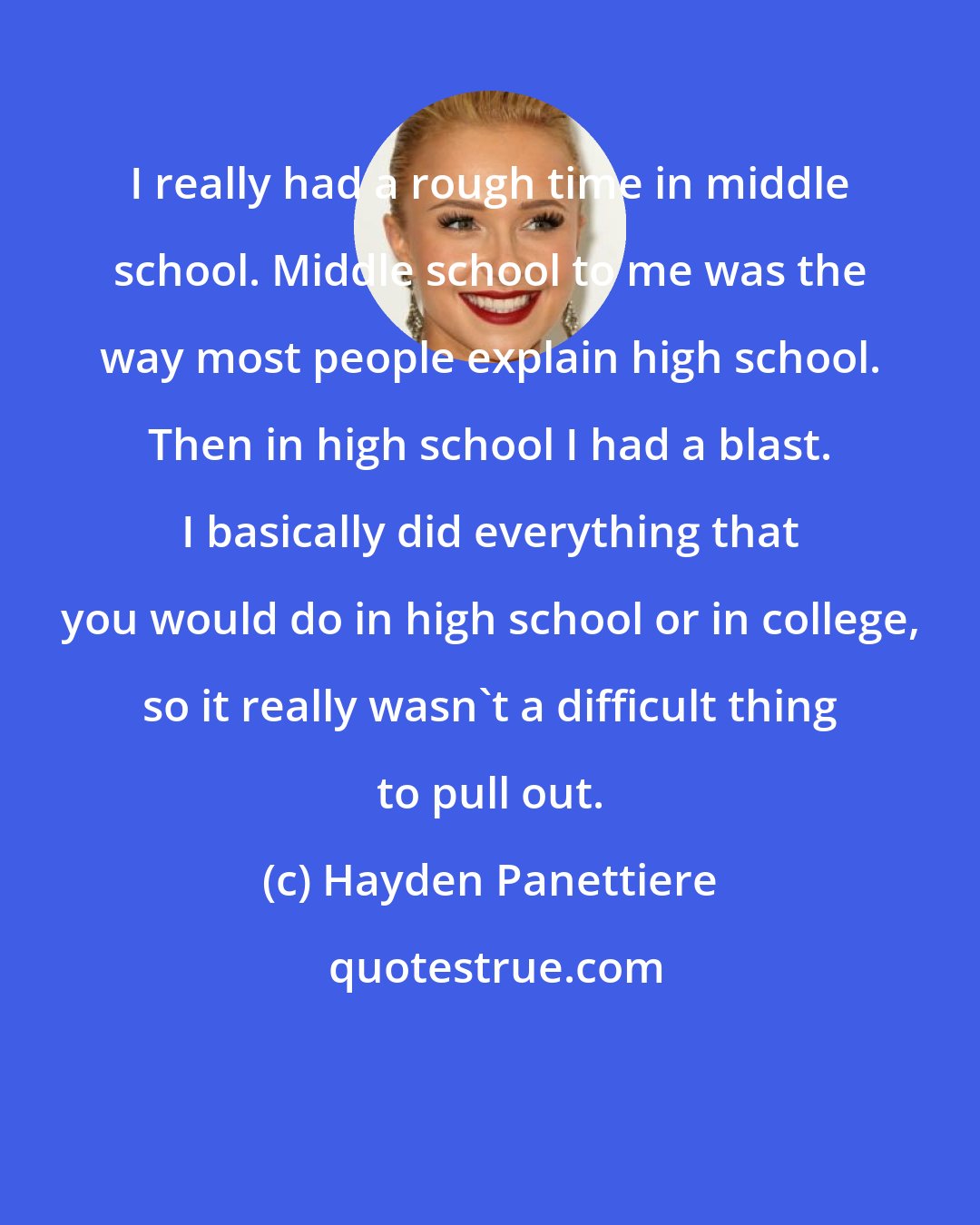 Hayden Panettiere: I really had a rough time in middle school. Middle school to me was the way most people explain high school. Then in high school I had a blast. I basically did everything that you would do in high school or in college, so it really wasn't a difficult thing to pull out.