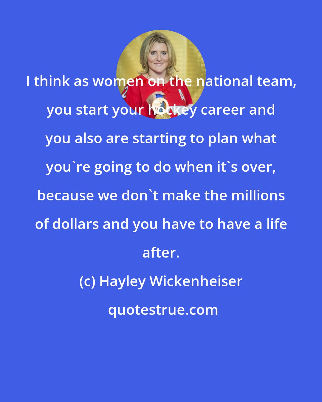 Hayley Wickenheiser: I think as women on the national team, you start your hockey career and you also are starting to plan what you're going to do when it's over, because we don't make the millions of dollars and you have to have a life after.