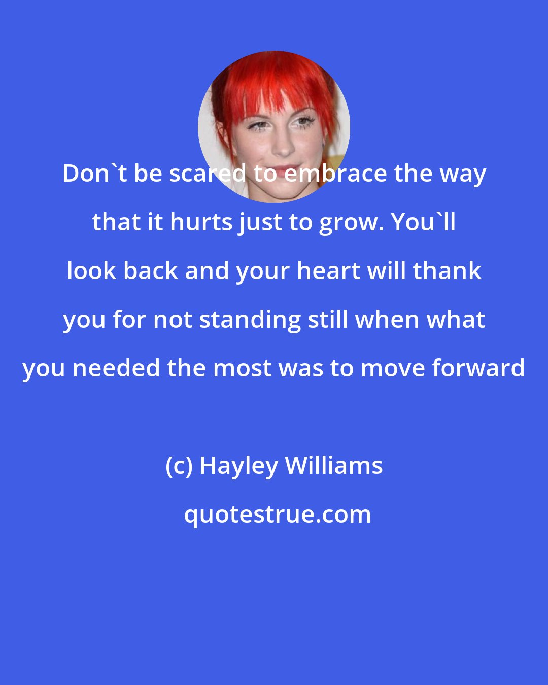 Hayley Williams: Don't be scared to embrace the way that it hurts just to grow. You'll look back and your heart will thank you for not standing still when what you needed the most was to move forward