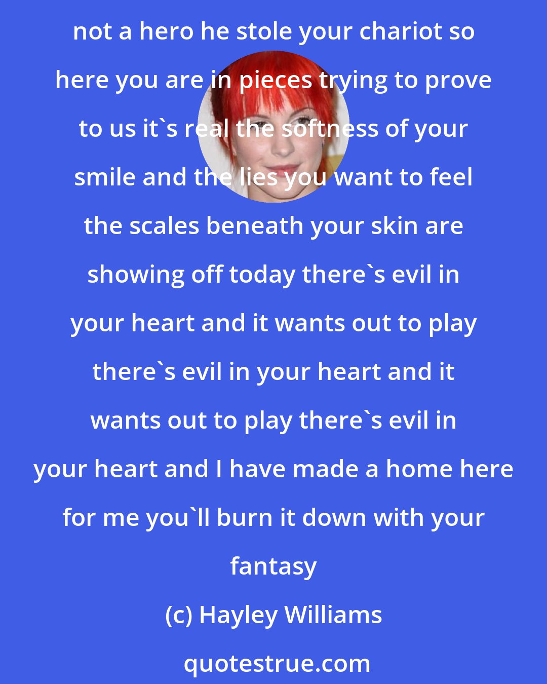 Hayley Williams: so your father told you once that you were his princess you won't see the castle you cannot find your prince and now you've grown a lot and your dress don't fit right your daddy's not a hero he stole your chariot so here you are in pieces trying to prove to us it's real the softness of your smile and the lies you want to feel the scales beneath your skin are showing off today there's evil in your heart and it wants out to play there's evil in your heart and it wants out to play there's evil in your heart and I have made a home here for me you'll burn it down with your fantasy