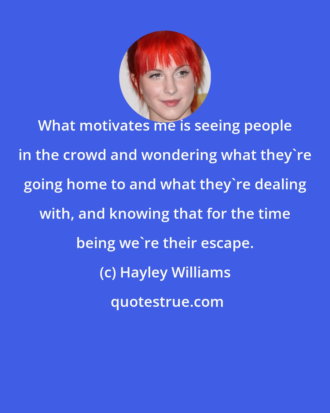 Hayley Williams: What motivates me is seeing people in the crowd and wondering what they're going home to and what they're dealing with, and knowing that for the time being we're their escape.