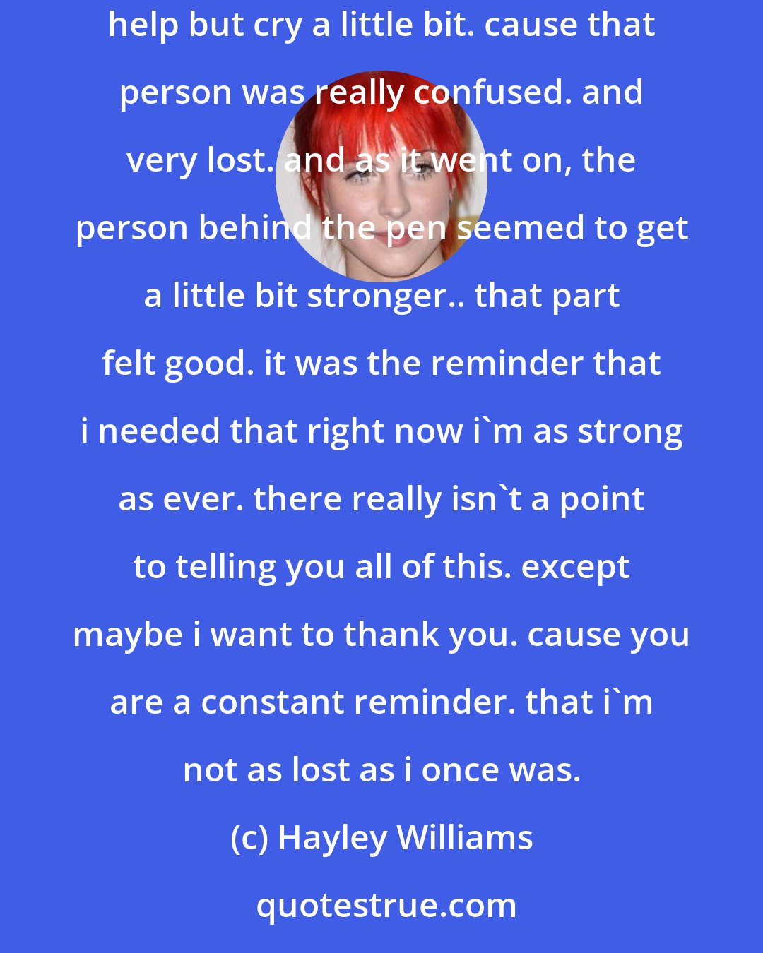 Hayley Williams: Found one of my old journals. from right around the time we were heading out on tour with NFG in the UK early 2008. i started reading it and couldn't help but cry a little bit. cause that person was really confused. and very lost. and as it went on, the person behind the pen seemed to get a little bit stronger.. that part felt good. it was the reminder that i needed that right now i'm as strong as ever. there really isn't a point to telling you all of this. except maybe i want to thank you. cause you are a constant reminder. that i'm not as lost as i once was.