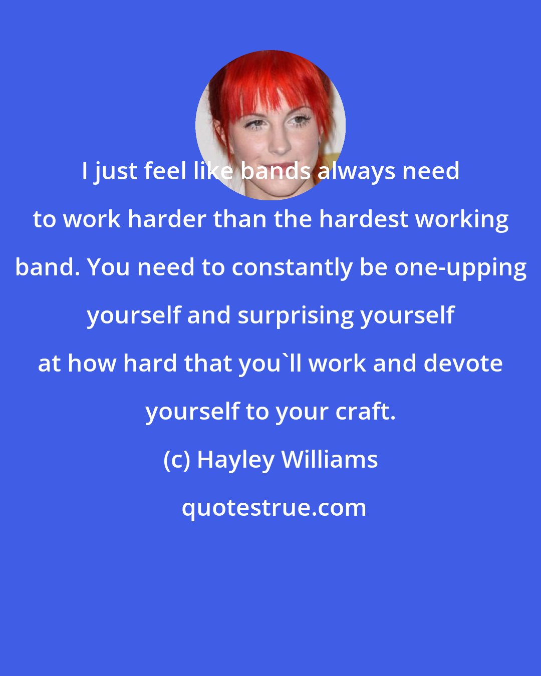 Hayley Williams: I just feel like bands always need to work harder than the hardest working band. You need to constantly be one-upping yourself and surprising yourself at how hard that you'll work and devote yourself to your craft.