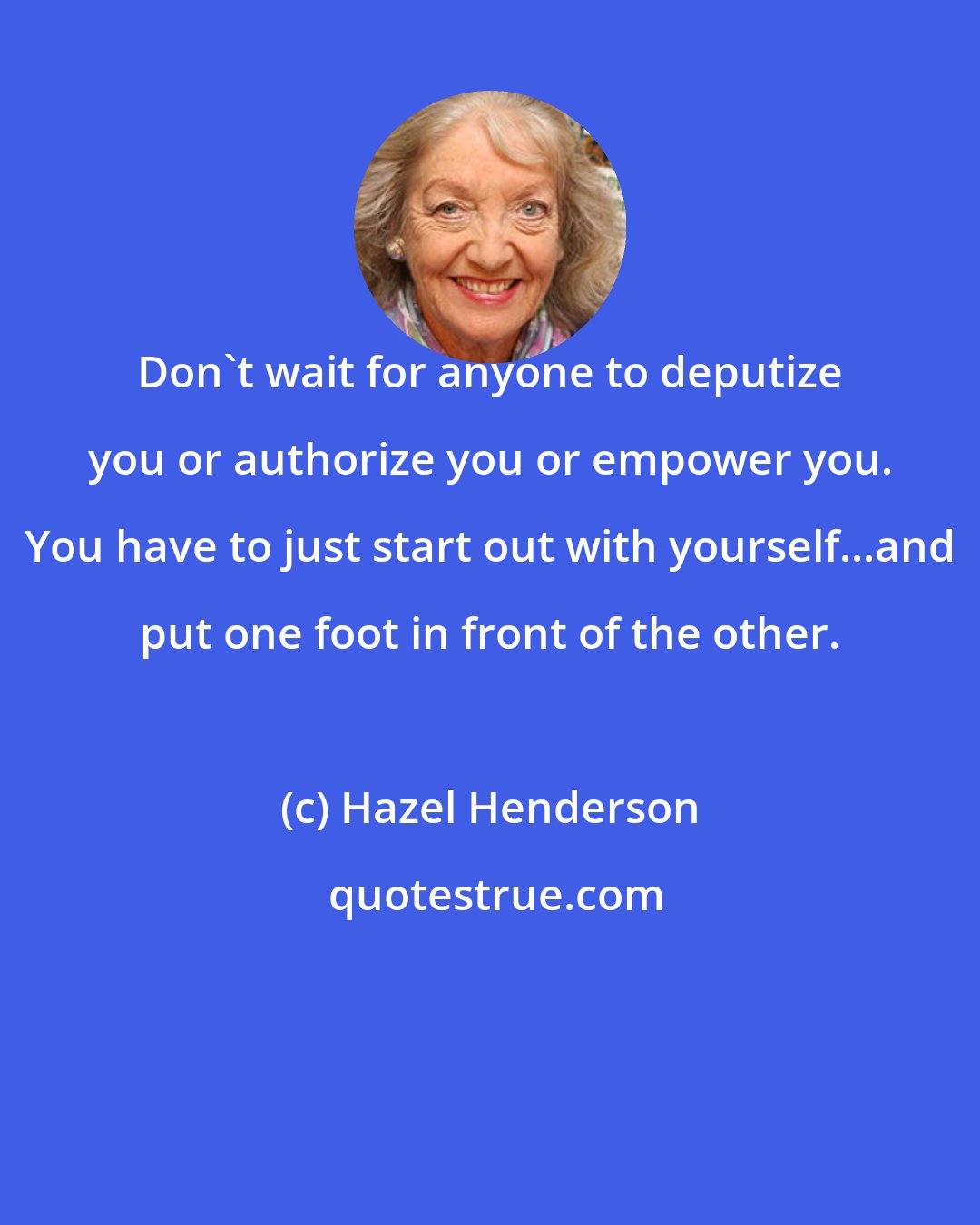 Hazel Henderson: Don't wait for anyone to deputize you or authorize you or empower you. You have to just start out with yourself...and put one foot in front of the other.