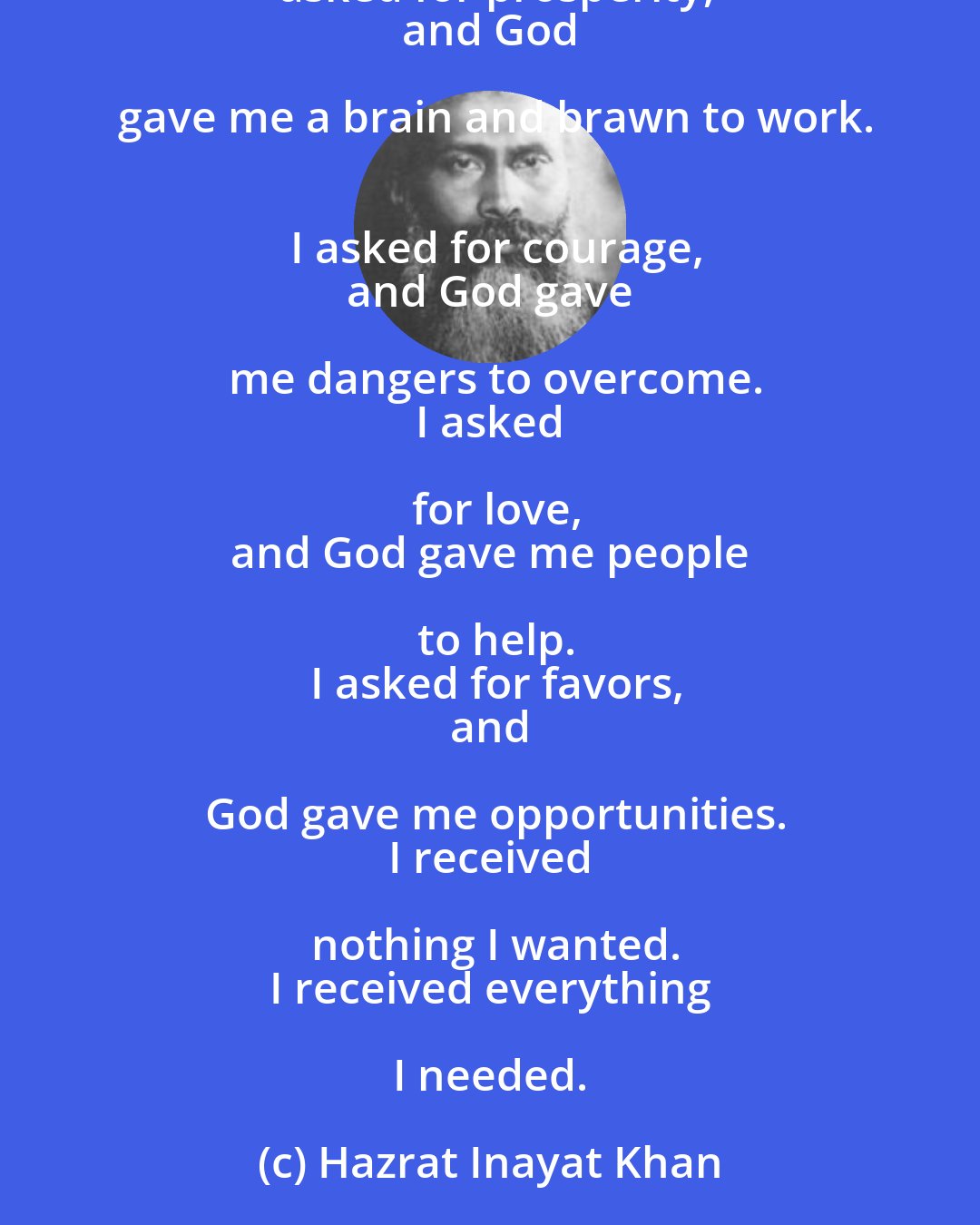 Hazrat Inayat Khan: I asked for strength,
 and God gave me difficulties to make me strong.
 I asked for wisdom,
 and God gave me problems to learn to solve.
 I asked for prosperity,
 and God gave me a brain and brawn to work.
 I asked for courage,
 and God gave me dangers to overcome.
 I asked for love,
 and God gave me people to help.
 I asked for favors,
 and God gave me opportunities.
 I received nothing I wanted.
 I received everything I needed.