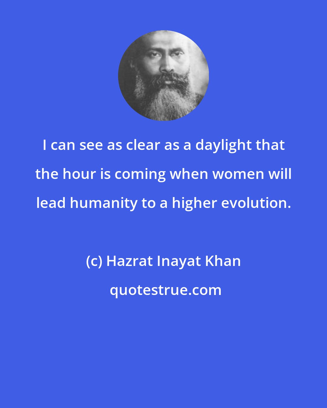 Hazrat Inayat Khan: I can see as clear as a daylight that the hour is coming when women will lead humanity to a higher evolution.