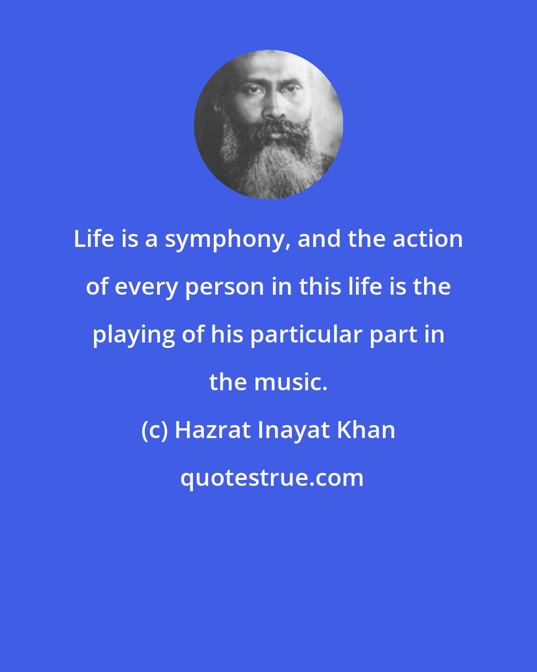 Hazrat Inayat Khan: Life is a symphony, and the action of every person in this life is the playing of his particular part in the music.