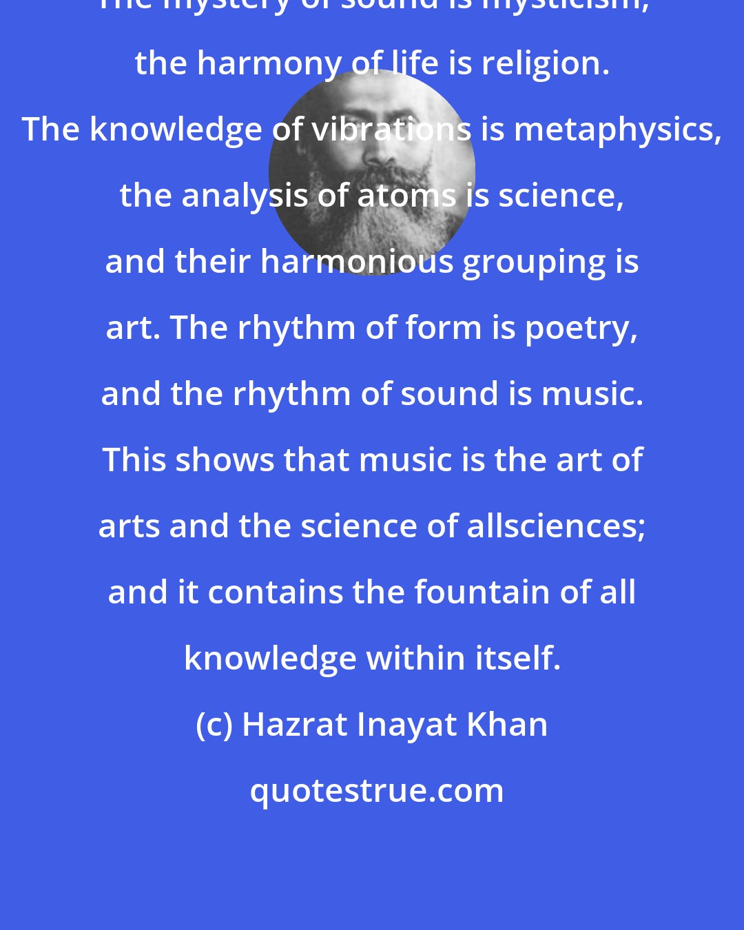 Hazrat Inayat Khan: The mystery of sound is mysticism; the harmony of life is religion. The knowledge of vibrations is metaphysics, the analysis of atoms is science, and their harmonious grouping is art. The rhythm of form is poetry, and the rhythm of sound is music. This shows that music is the art of arts and the science of allsciences; and it contains the fountain of all knowledge within itself.