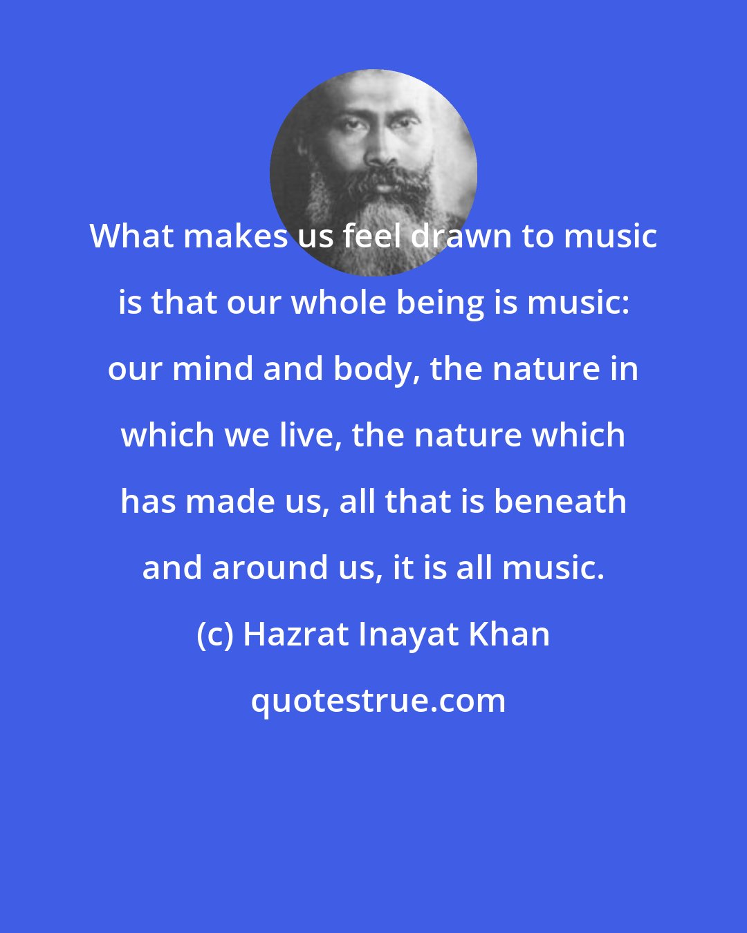 Hazrat Inayat Khan: What makes us feel drawn to music is that our whole being is music: our mind and body, the nature in which we live, the nature which has made us, all that is beneath and around us, it is all music.