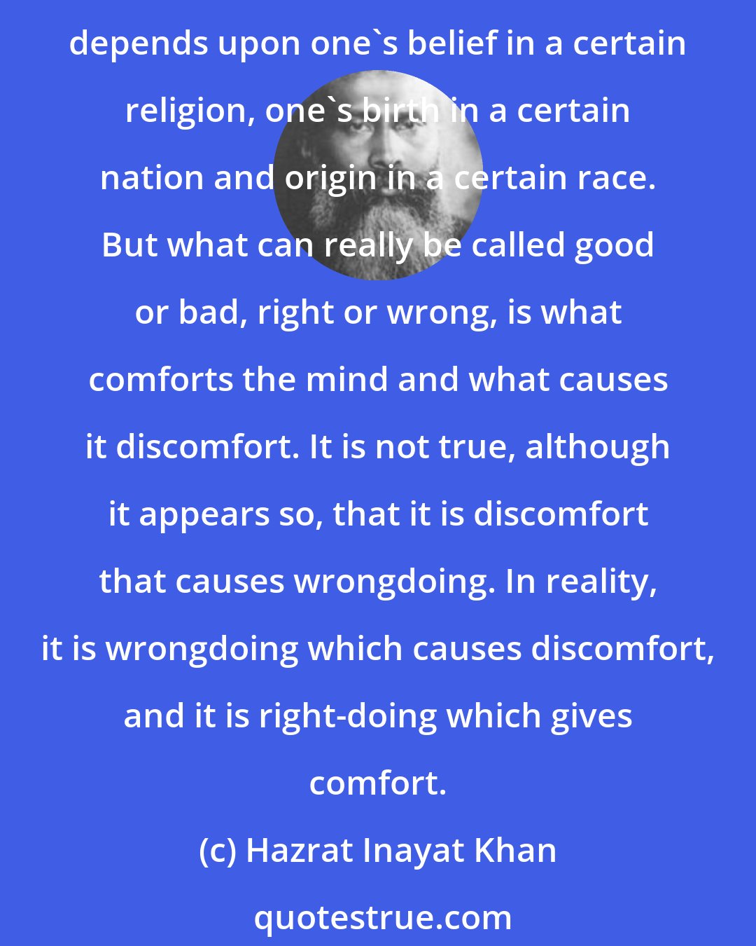 Hazrat Inayat Khan: Every mind has its particular standard of good and bad, and of right and wrong. This standard is made by what one has experienced through life, by what one has seen or heard; it also depends upon one's belief in a certain religion, one's birth in a certain nation and origin in a certain race. But what can really be called good or bad, right or wrong, is what comforts the mind and what causes it discomfort. It is not true, although it appears so, that it is discomfort that causes wrongdoing. In reality, it is wrongdoing which causes discomfort, and it is right-doing which gives comfort.