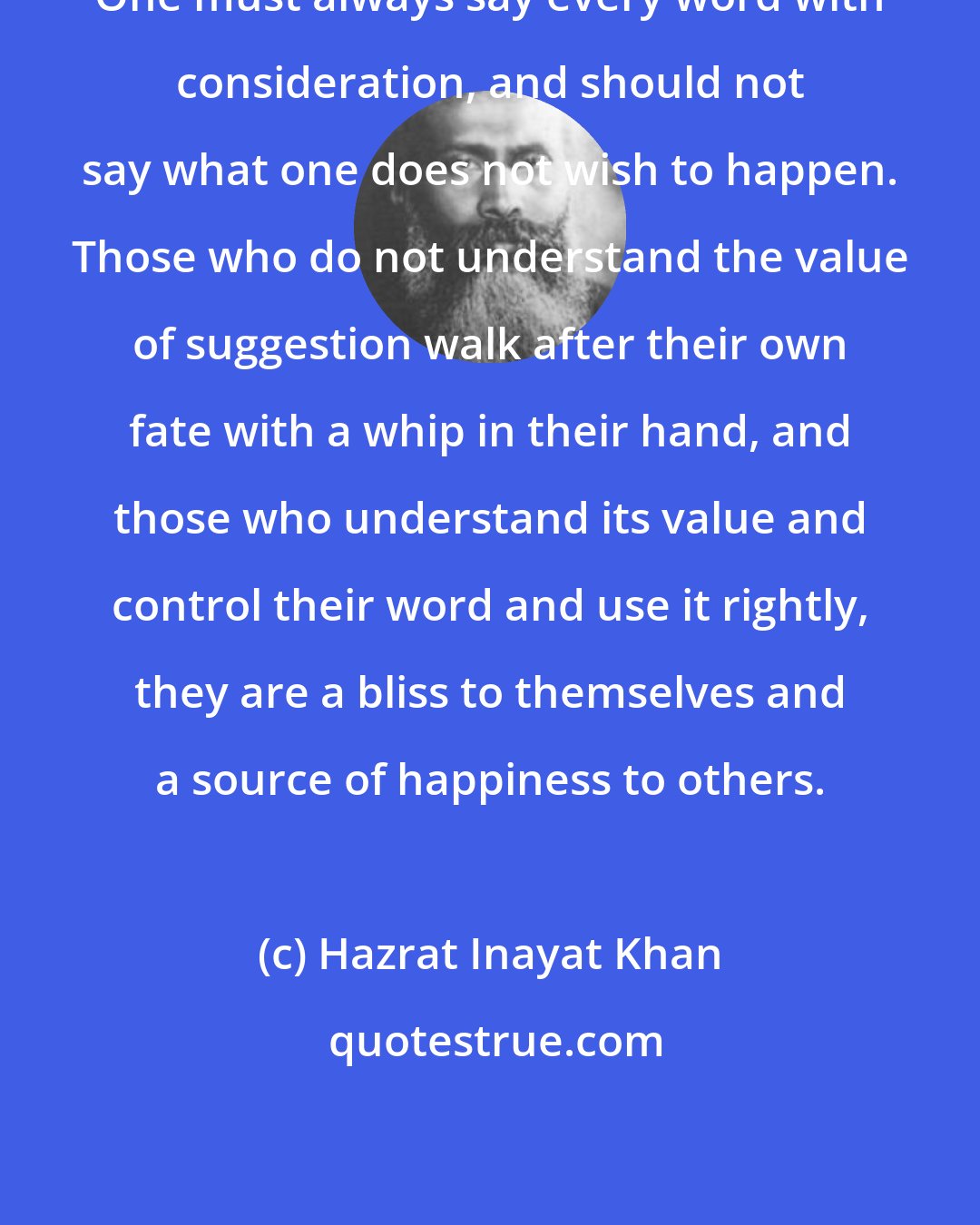 Hazrat Inayat Khan: One must always say every word with consideration, and should not say what one does not wish to happen. Those who do not understand the value of suggestion walk after their own fate with a whip in their hand, and those who understand its value and control their word and use it rightly, they are a bliss to themselves and a source of happiness to others.