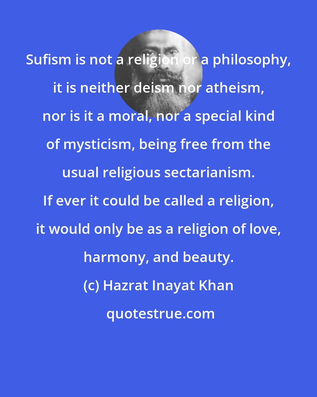 Hazrat Inayat Khan: Sufism is not a religion or a philosophy, it is neither deism nor atheism, nor is it a moral, nor a special kind of mysticism, being free from the usual religious sectarianism. If ever it could be called a religion, it would only be as a religion of love, harmony, and beauty.