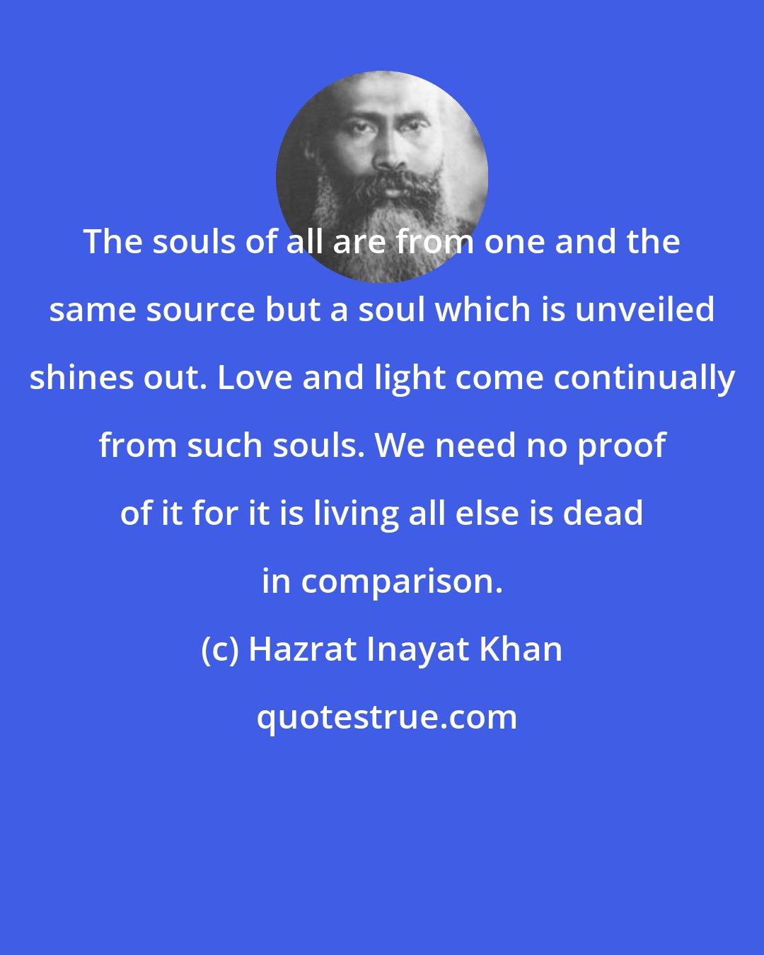 Hazrat Inayat Khan: The souls of all are from one and the same source but a soul which is unveiled shines out. Love and light come continually from such souls. We need no proof of it for it is living all else is dead in comparison.