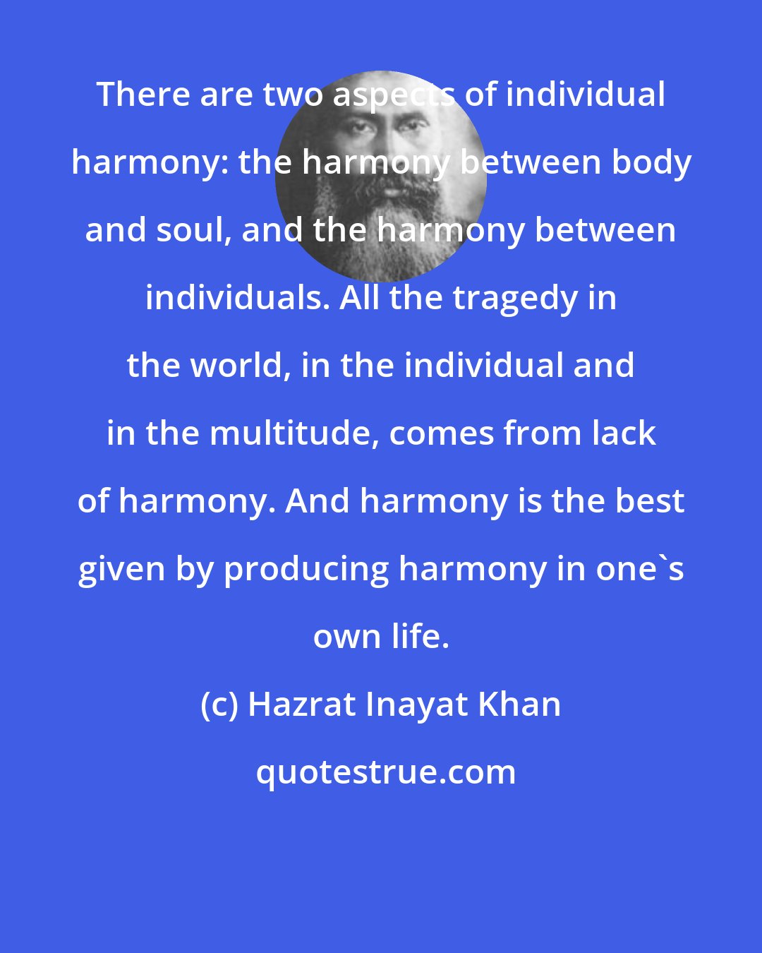 Hazrat Inayat Khan: There are two aspects of individual harmony: the harmony between body and soul, and the harmony between individuals. All the tragedy in the world, in the individual and in the multitude, comes from lack of harmony. And harmony is the best given by producing harmony in one's own life.