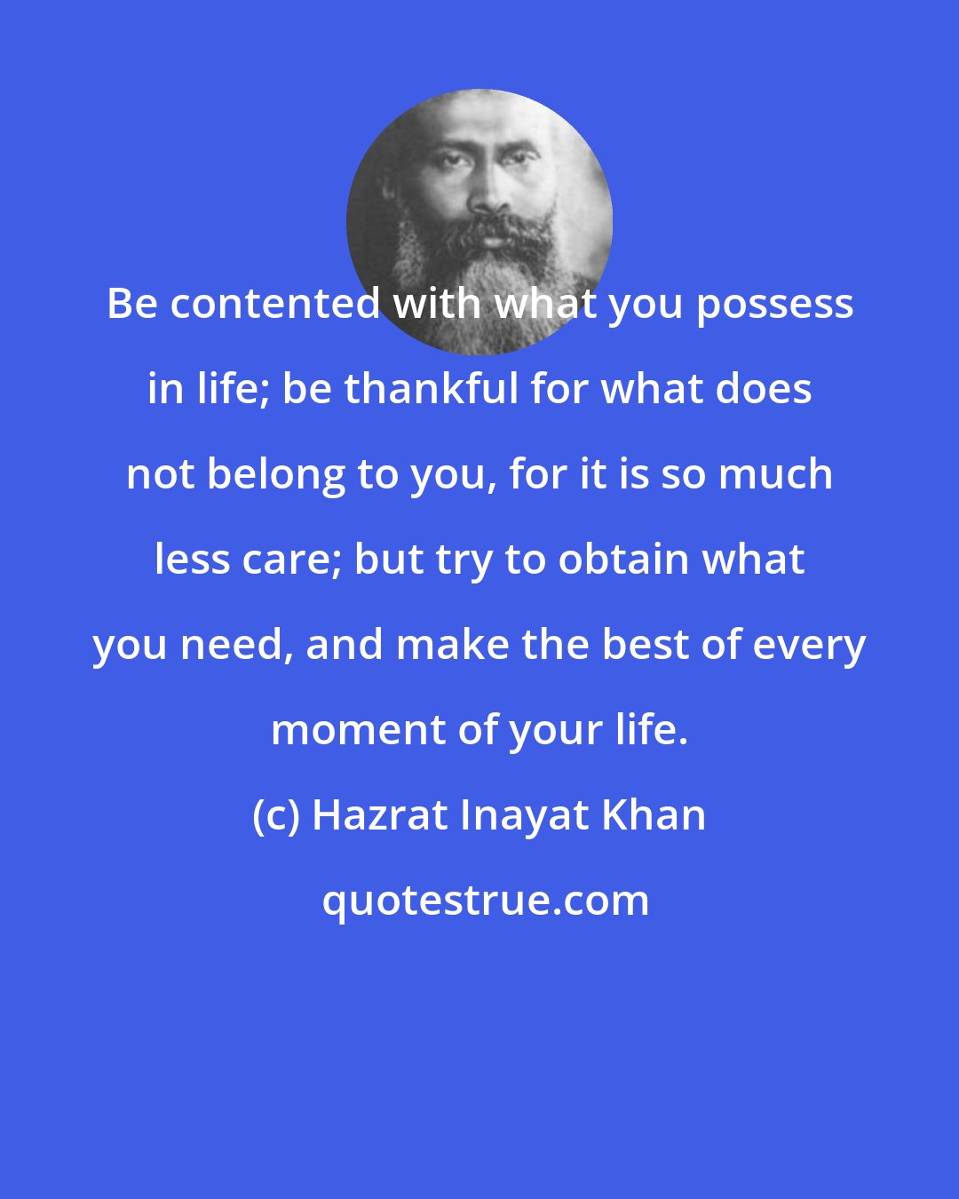 Hazrat Inayat Khan: Be contented with what you possess in life; be thankful for what does not belong to you, for it is so much less care; but try to obtain what you need, and make the best of every moment of your life.