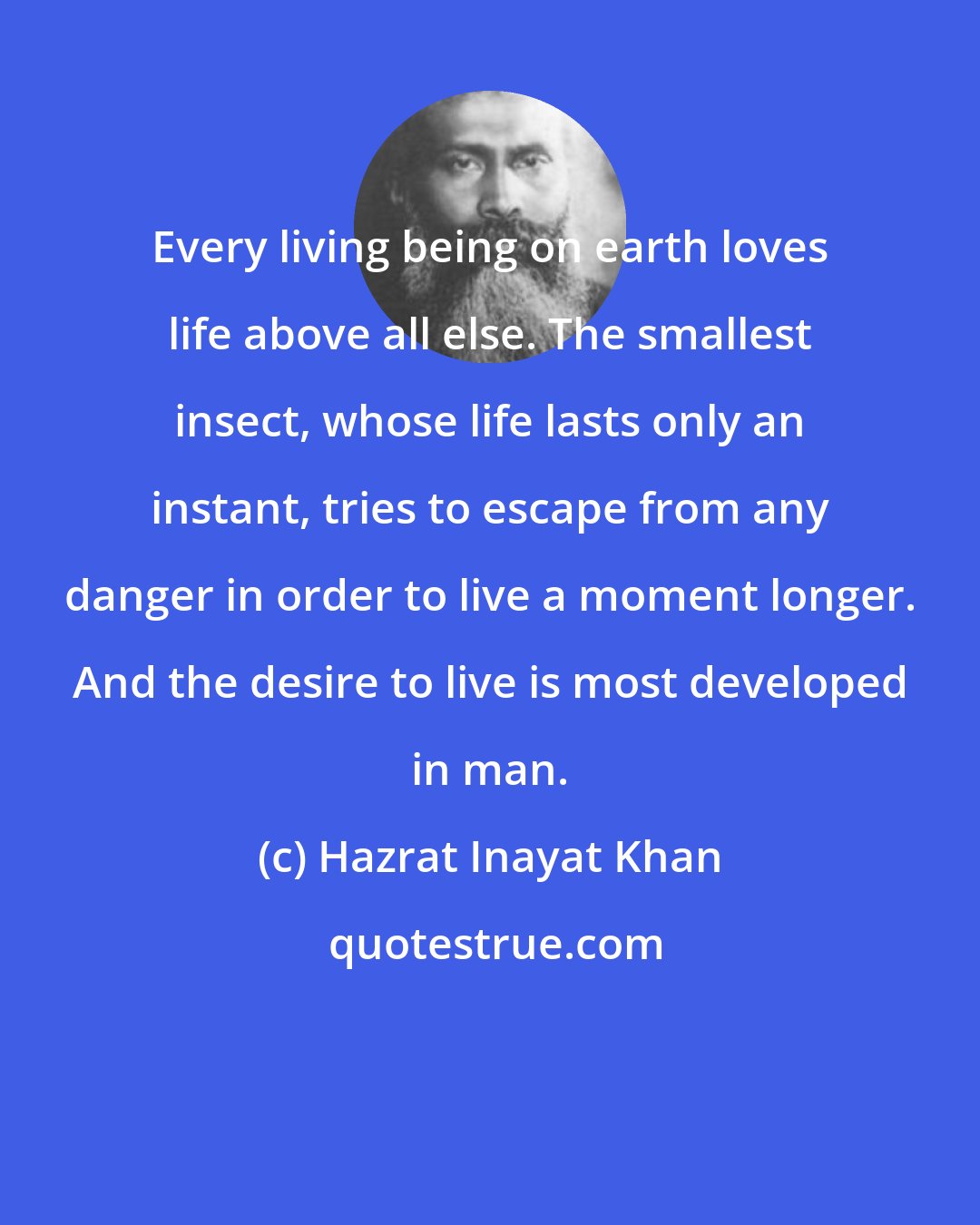 Hazrat Inayat Khan: Every living being on earth loves life above all else. The smallest insect, whose life lasts only an instant, tries to escape from any danger in order to live a moment longer. And the desire to live is most developed in man.