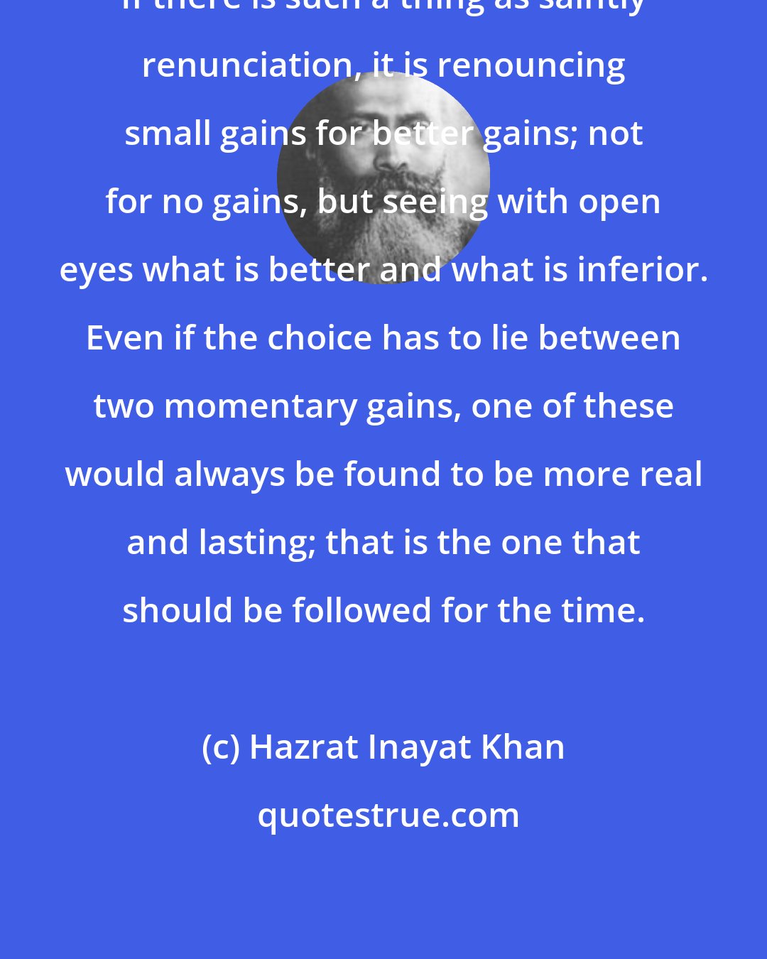 Hazrat Inayat Khan: If there is such a thing as saintly renunciation, it is renouncing small gains for better gains; not for no gains, but seeing with open eyes what is better and what is inferior. Even if the choice has to lie between two momentary gains, one of these would always be found to be more real and lasting; that is the one that should be followed for the time.