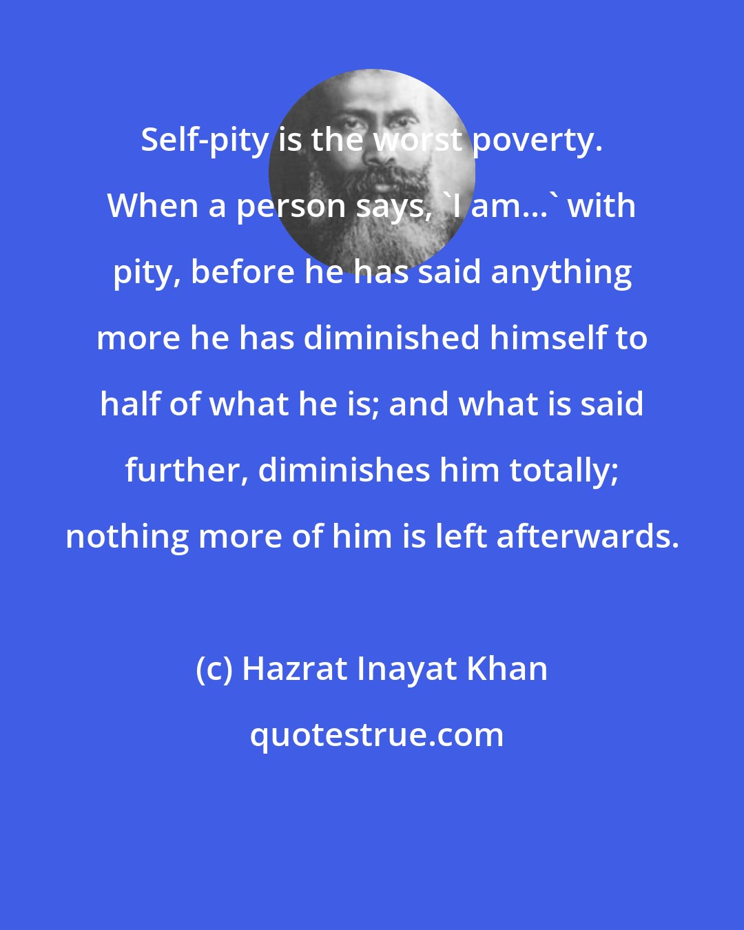 Hazrat Inayat Khan: Self-pity is the worst poverty. When a person says, 'I am...' with pity, before he has said anything more he has diminished himself to half of what he is; and what is said further, diminishes him totally; nothing more of him is left afterwards.