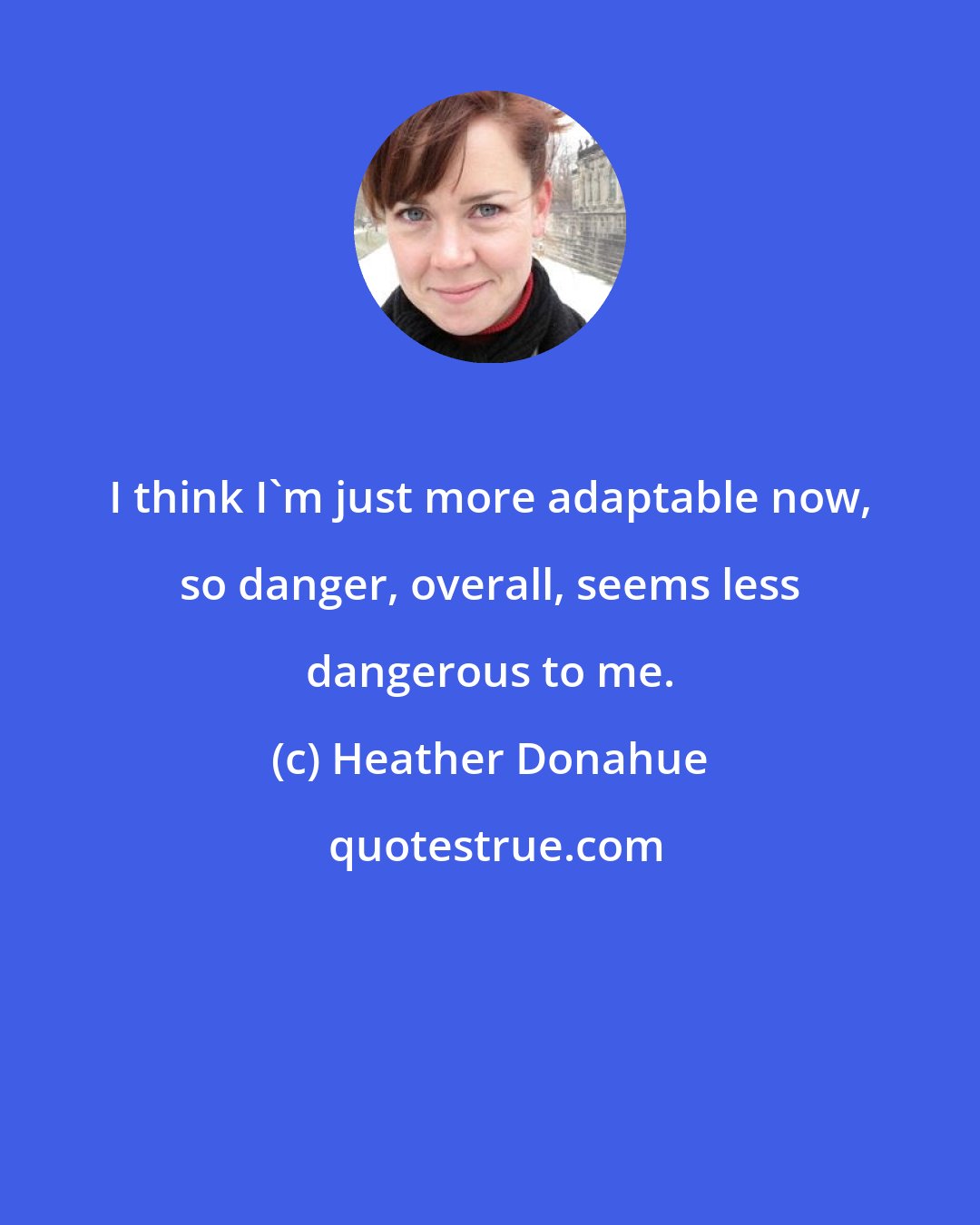 Heather Donahue: I think I'm just more adaptable now, so danger, overall, seems less dangerous to me.