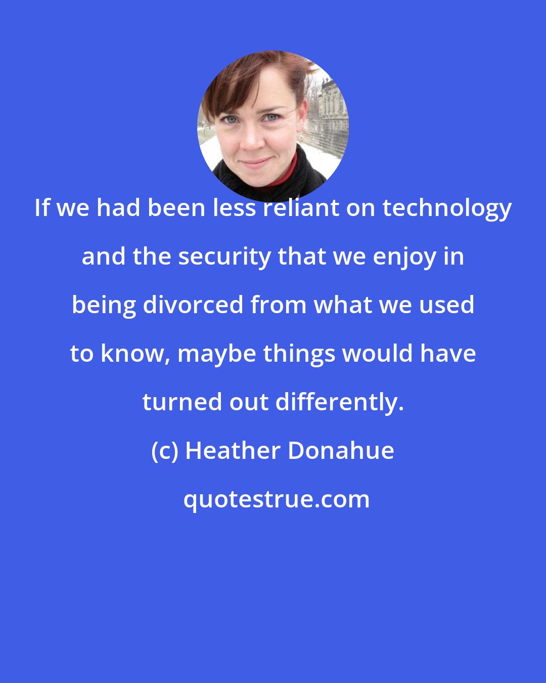 Heather Donahue: If we had been less reliant on technology and the security that we enjoy in being divorced from what we used to know, maybe things would have turned out differently.