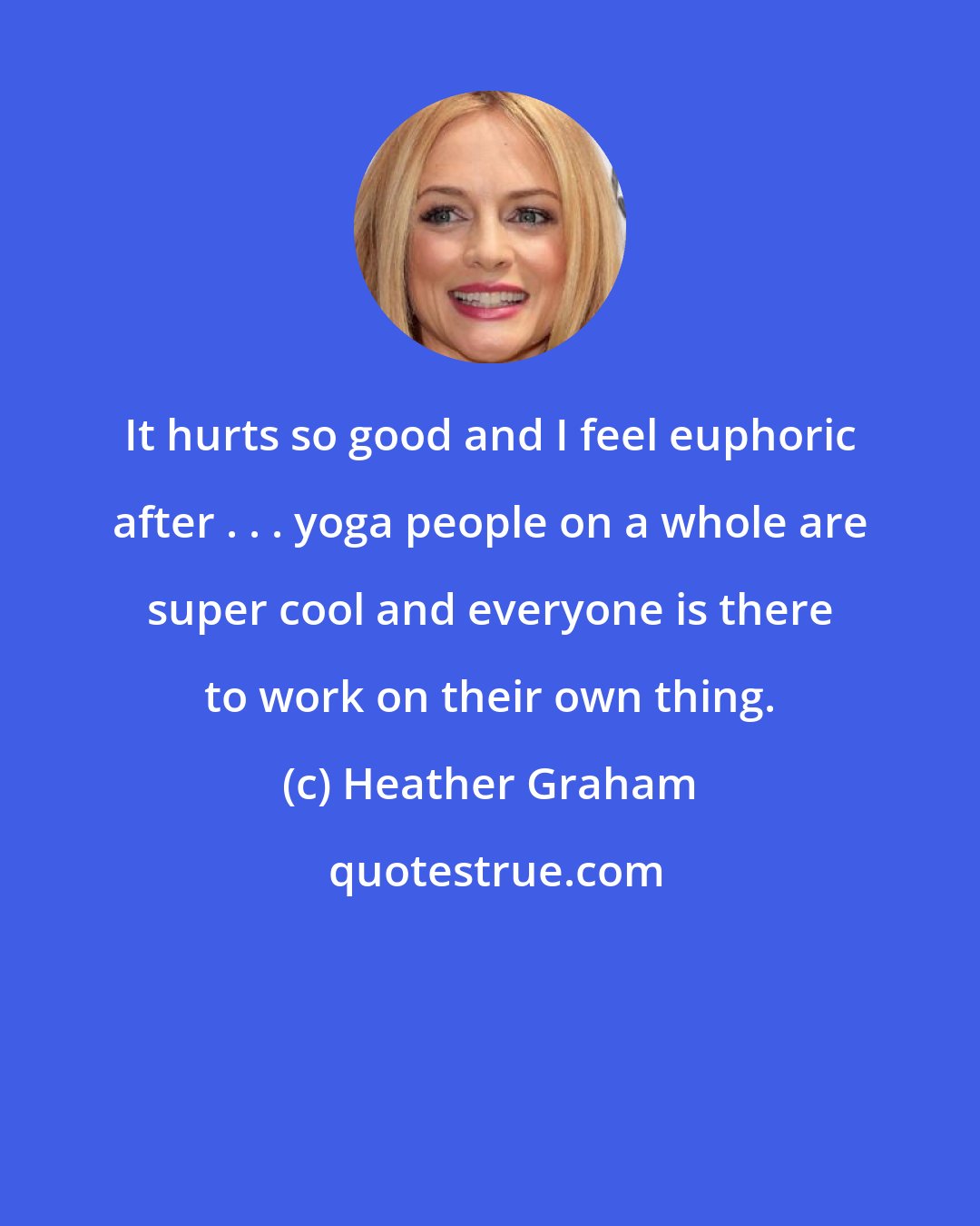 Heather Graham: It hurts so good and I feel euphoric after . . . yoga people on a whole are super cool and everyone is there to work on their own thing.