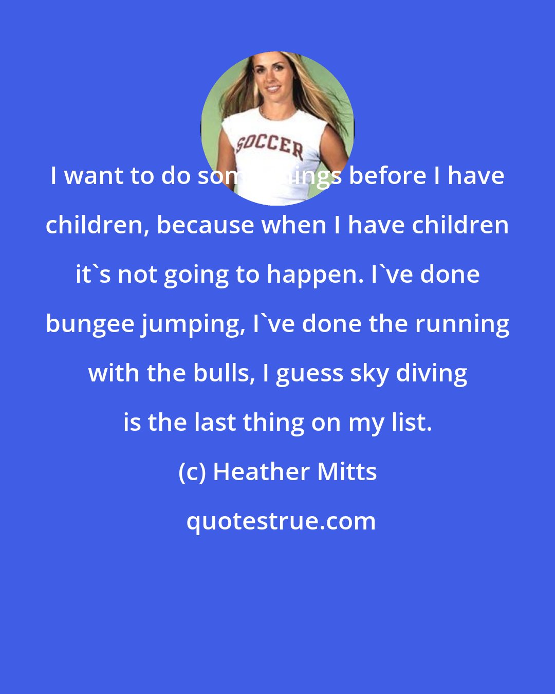 Heather Mitts: I want to do some things before I have children, because when I have children it's not going to happen. I've done bungee jumping, I've done the running with the bulls, I guess sky diving is the last thing on my list.