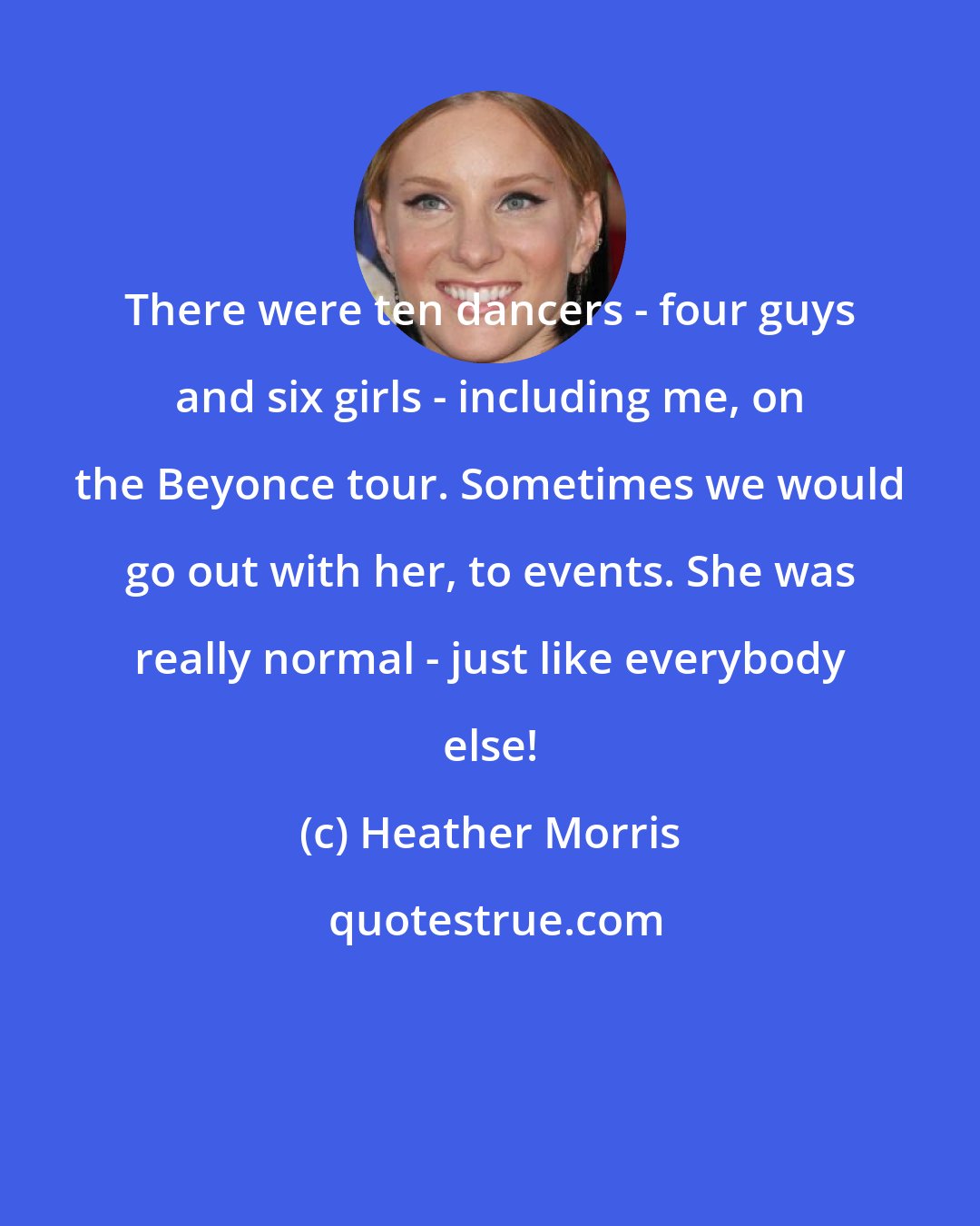 Heather Morris: There were ten dancers - four guys and six girls - including me, on the Beyonce tour. Sometimes we would go out with her, to events. She was really normal - just like everybody else!
