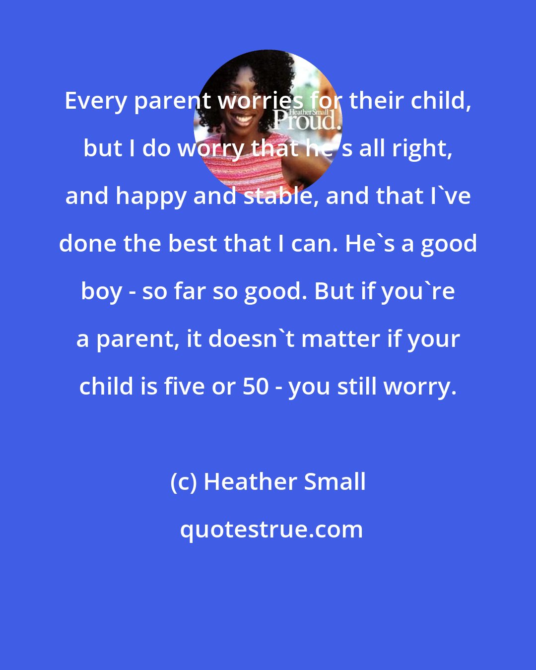 Heather Small: Every parent worries for their child, but I do worry that he's all right, and happy and stable, and that I've done the best that I can. He's a good boy - so far so good. But if you're a parent, it doesn't matter if your child is five or 50 - you still worry.