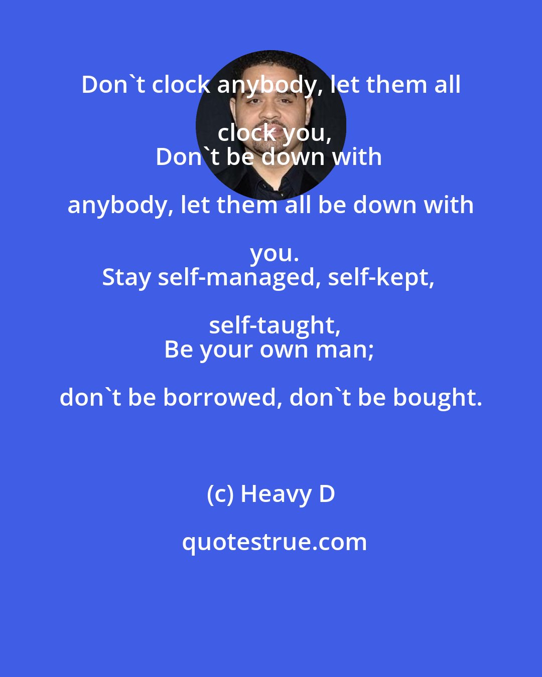 Heavy D: Don't clock anybody, let them all clock you,
Don't be down with anybody, let them all be down with you.
Stay self-managed, self-kept, self-taught,
Be your own man; don't be borrowed, don't be bought.