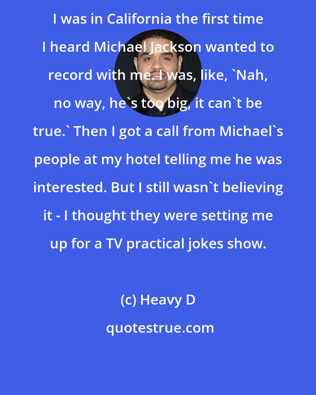 Heavy D: I was in California the first time I heard Michael Jackson wanted to record with me. I was, like, 'Nah, no way, he's too big, it can't be true.' Then I got a call from Michael's people at my hotel telling me he was interested. But I still wasn't believing it - I thought they were setting me up for a TV practical jokes show.