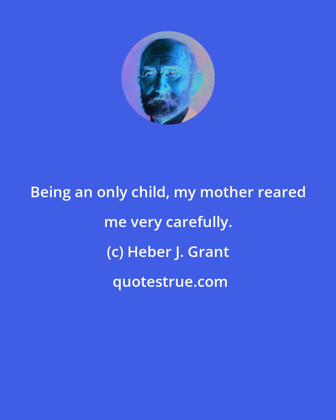 Heber J. Grant: Being an only child, my mother reared me very carefully.