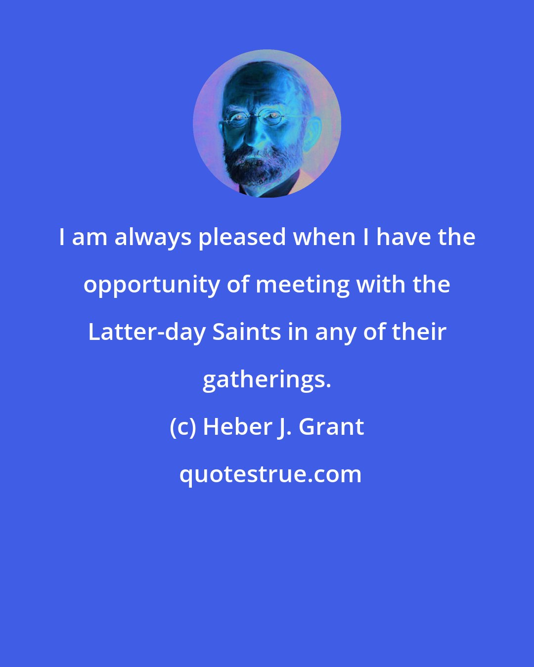 Heber J. Grant: I am always pleased when I have the opportunity of meeting with the Latter-day Saints in any of their gatherings.