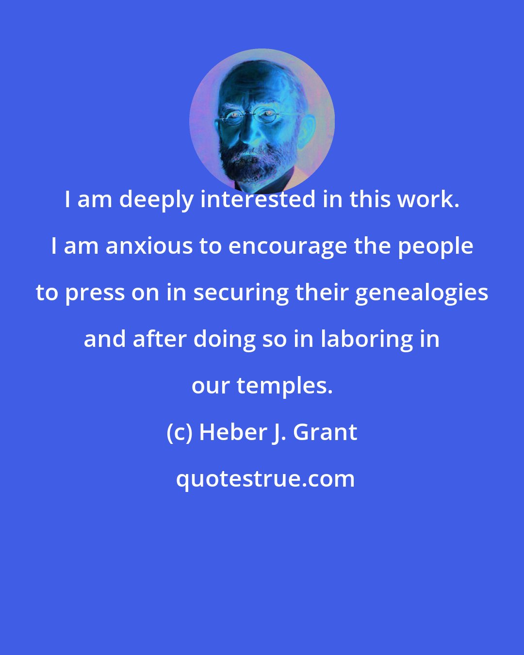 Heber J. Grant: I am deeply interested in this work. I am anxious to encourage the people to press on in securing their genealogies and after doing so in laboring in our temples.