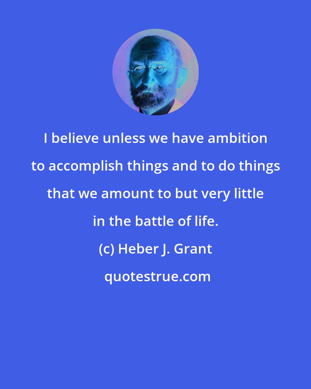 Heber J. Grant: I believe unless we have ambition to accomplish things and to do things that we amount to but very little in the battle of life.