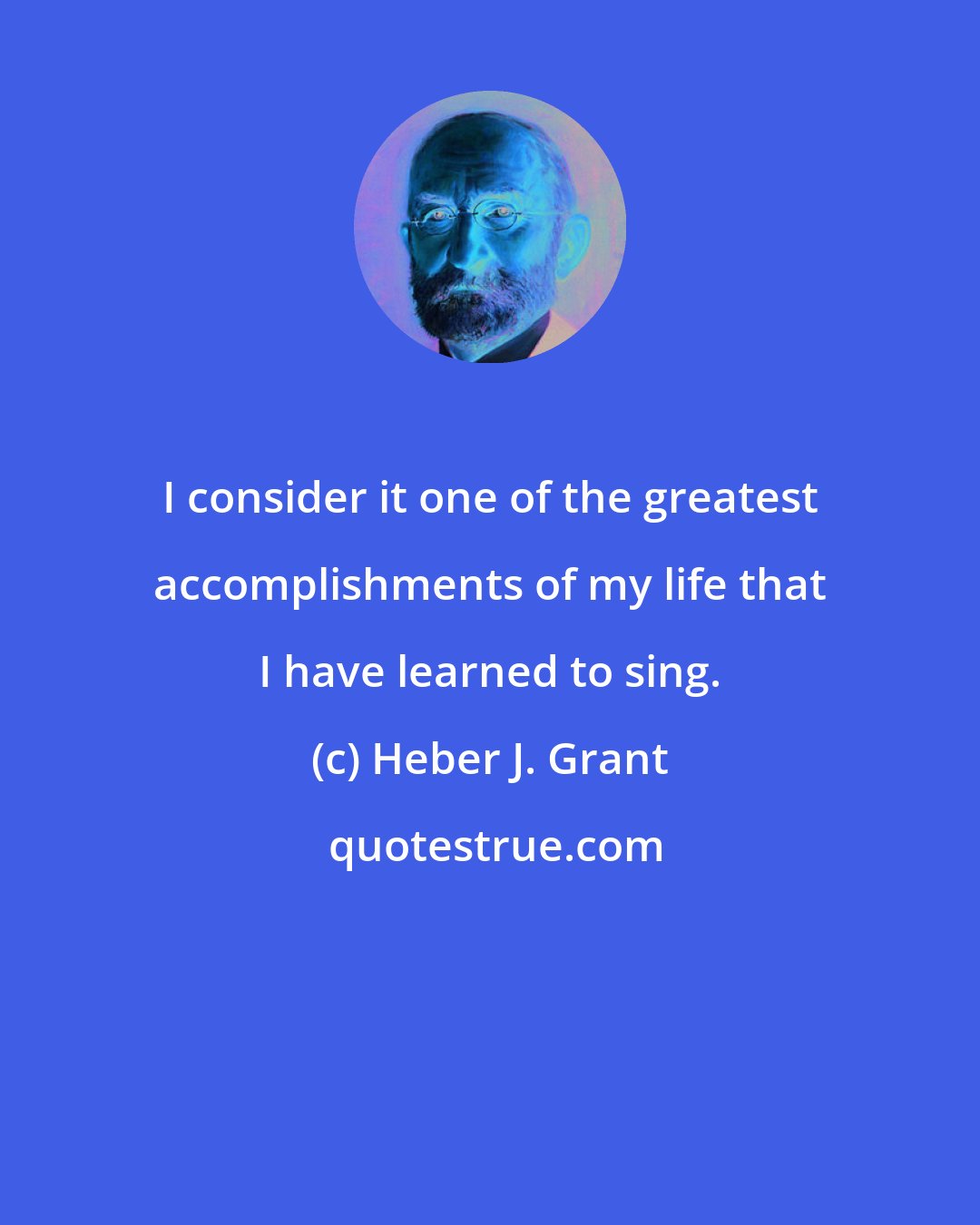 Heber J. Grant: I consider it one of the greatest accomplishments of my life that I have learned to sing.