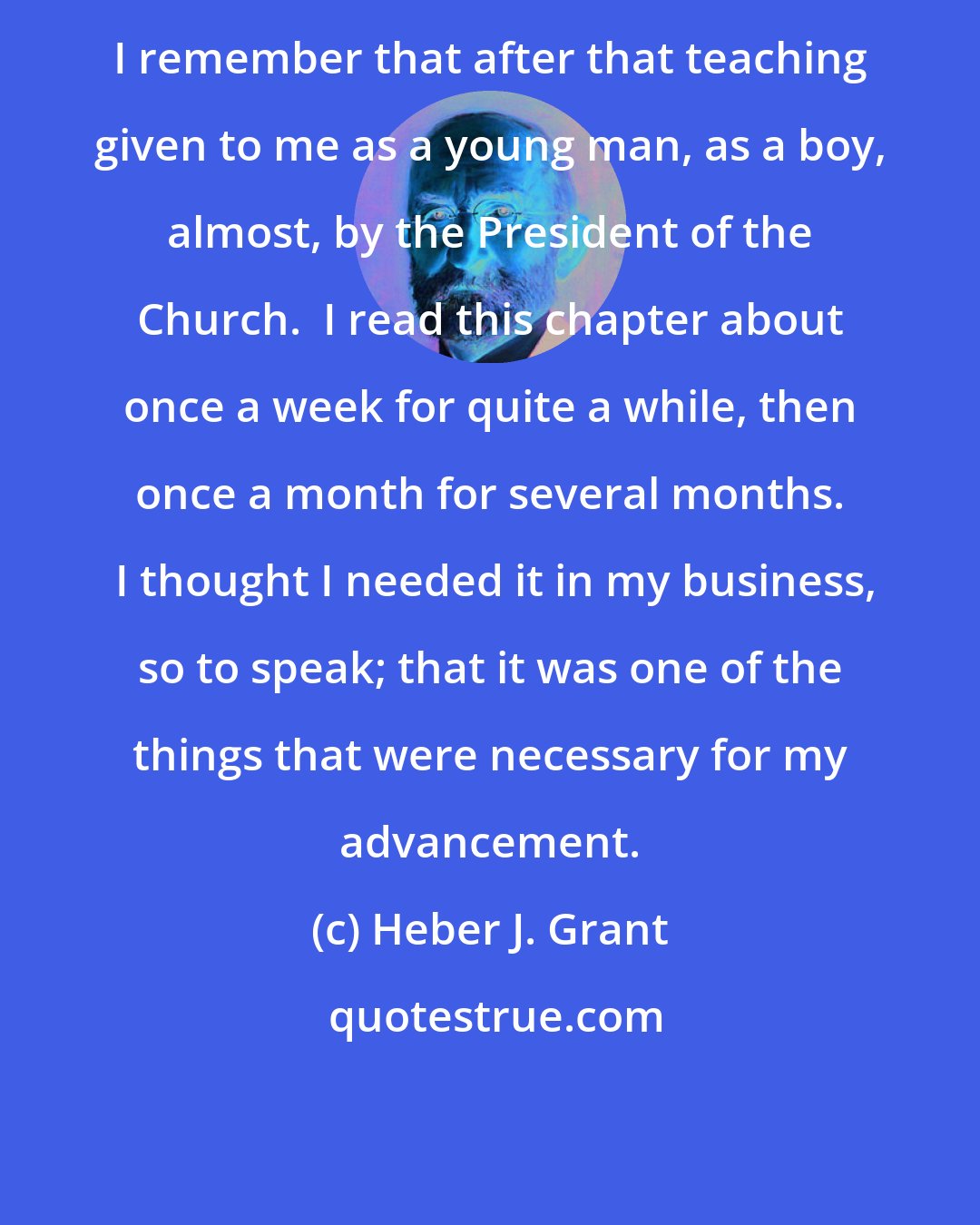 Heber J. Grant: I remember that after that teaching given to me as a young man, as a boy, almost, by the President of the Church.  I read this chapter about once a week for quite a while, then once a month for several months.  I thought I needed it in my business, so to speak; that it was one of the things that were necessary for my advancement.