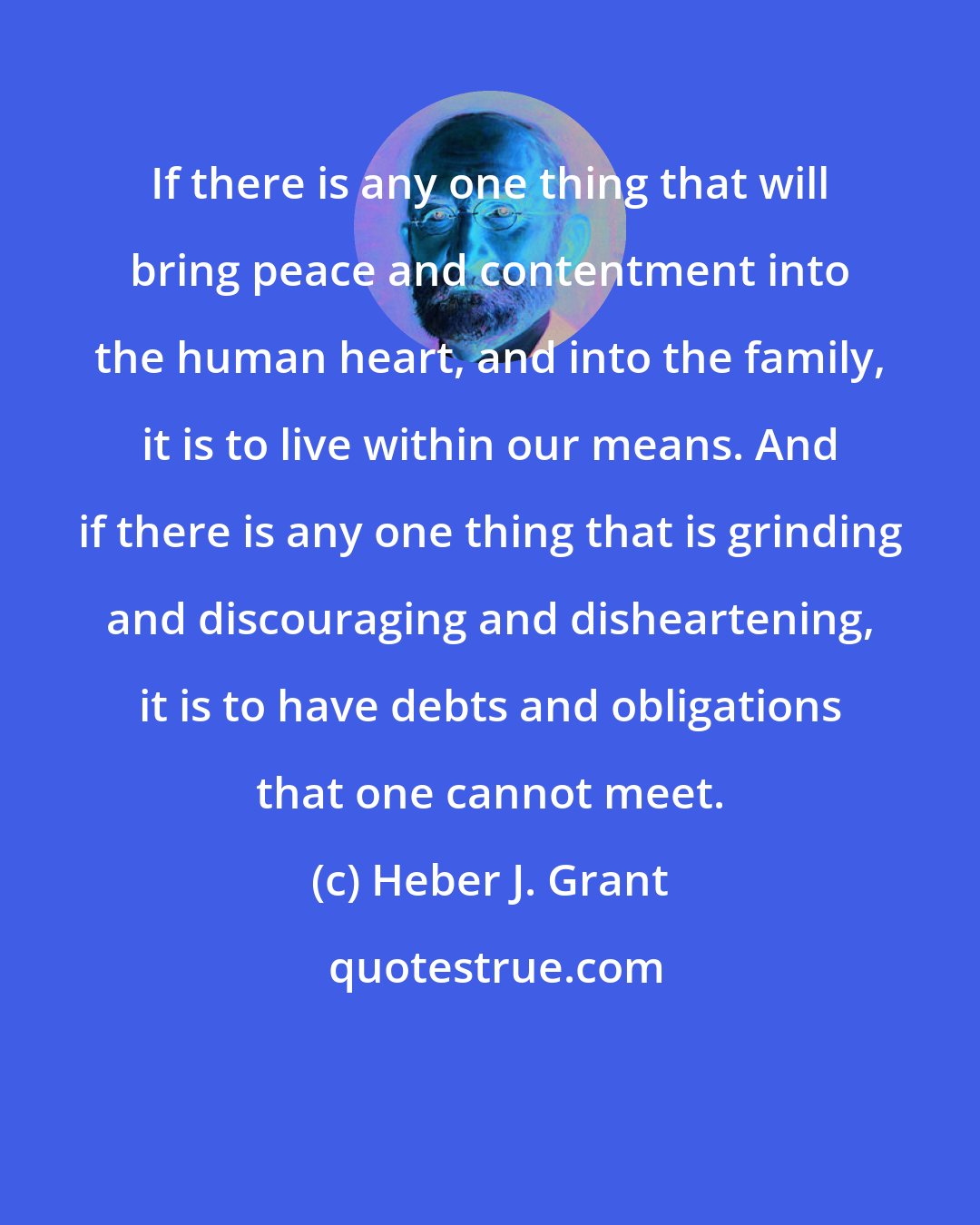 Heber J. Grant: If there is any one thing that will bring peace and contentment into the human heart, and into the family, it is to live within our means. And if there is any one thing that is grinding and discouraging and disheartening, it is to have debts and obligations that one cannot meet.