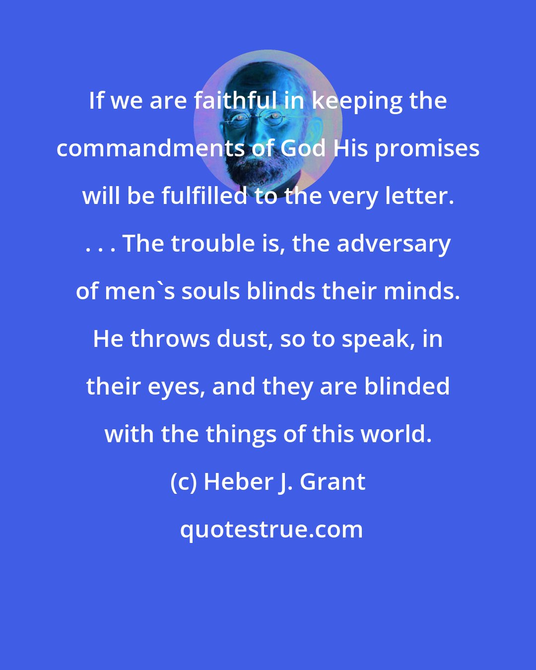 Heber J. Grant: If we are faithful in keeping the commandments of God His promises will be fulfilled to the very letter. . . . The trouble is, the adversary of men's souls blinds their minds. He throws dust, so to speak, in their eyes, and they are blinded with the things of this world.