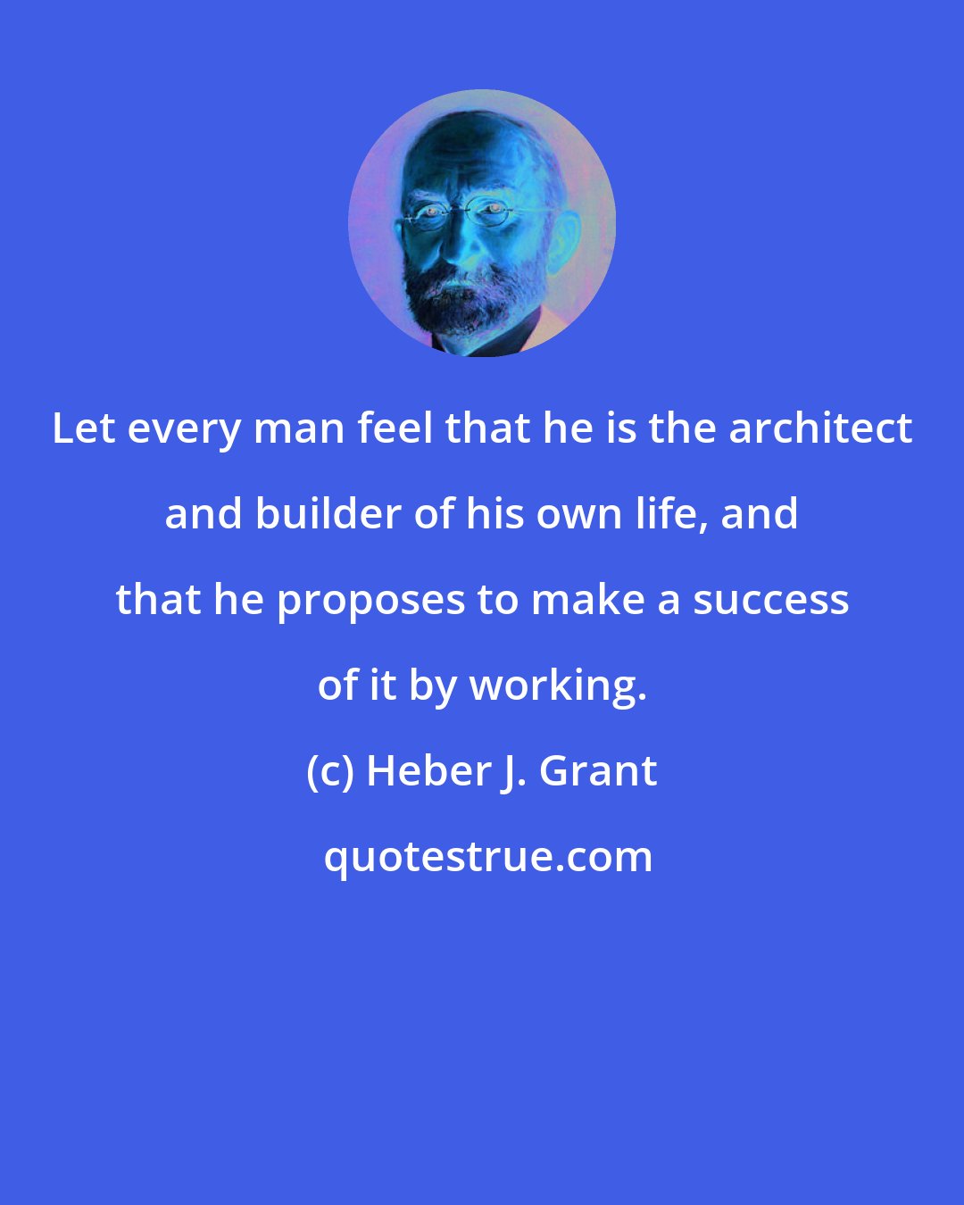 Heber J. Grant: Let every man feel that he is the architect and builder of his own life, and that he proposes to make a success of it by working.