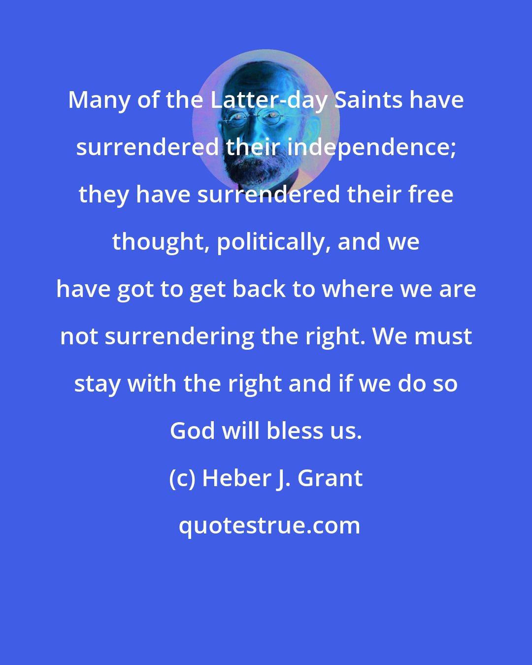 Heber J. Grant: Many of the Latter-day Saints have surrendered their independence; they have surrendered their free thought, politically, and we have got to get back to where we are not surrendering the right. We must stay with the right and if we do so God will bless us.