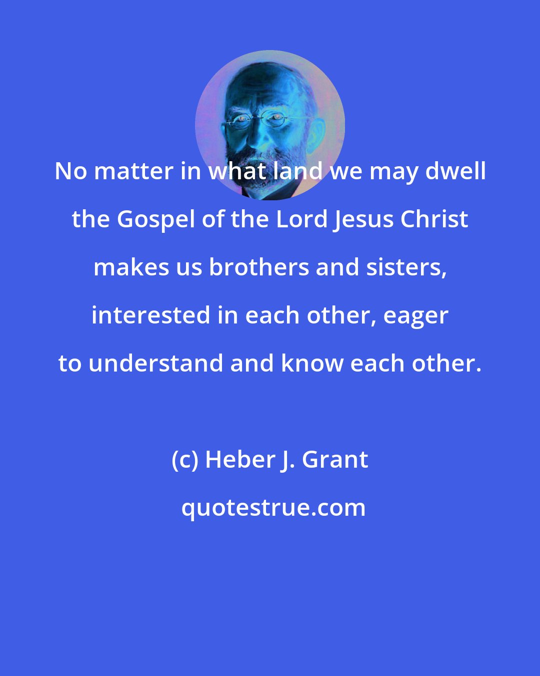 Heber J. Grant: No matter in what land we may dwell the Gospel of the Lord Jesus Christ makes us brothers and sisters, interested in each other, eager to understand and know each other.