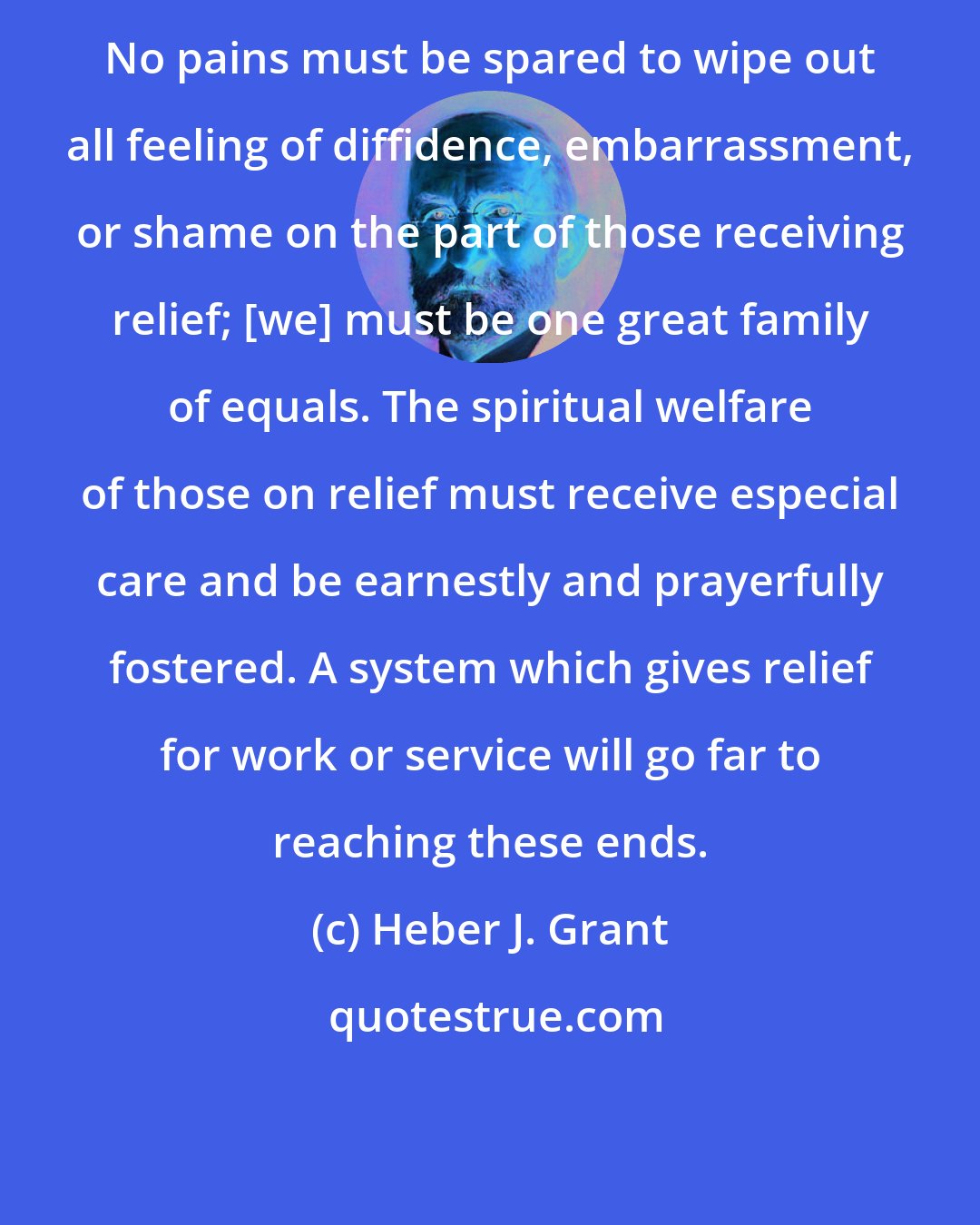 Heber J. Grant: No pains must be spared to wipe out all feeling of diffidence, embarrassment, or shame on the part of those receiving relief; [we] must be one great family of equals. The spiritual welfare of those on relief must receive especial care and be earnestly and prayerfully fostered. A system which gives relief for work or service will go far to reaching these ends.