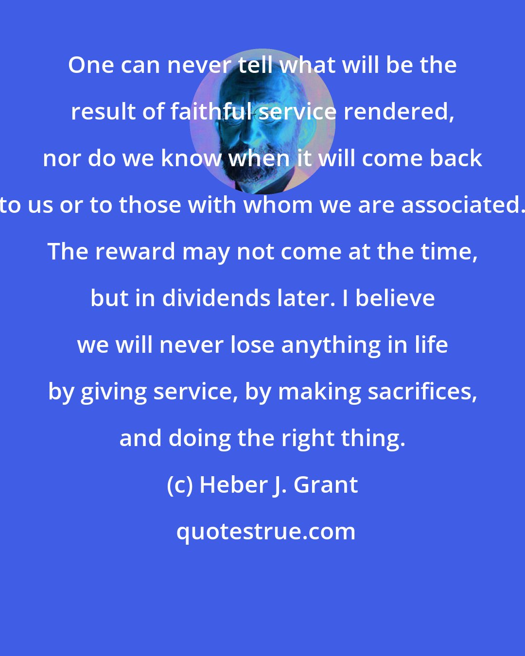 Heber J. Grant: One can never tell what will be the result of faithful service rendered, nor do we know when it will come back to us or to those with whom we are associated. The reward may not come at the time, but in dividends later. I believe we will never lose anything in life by giving service, by making sacrifices, and doing the right thing.