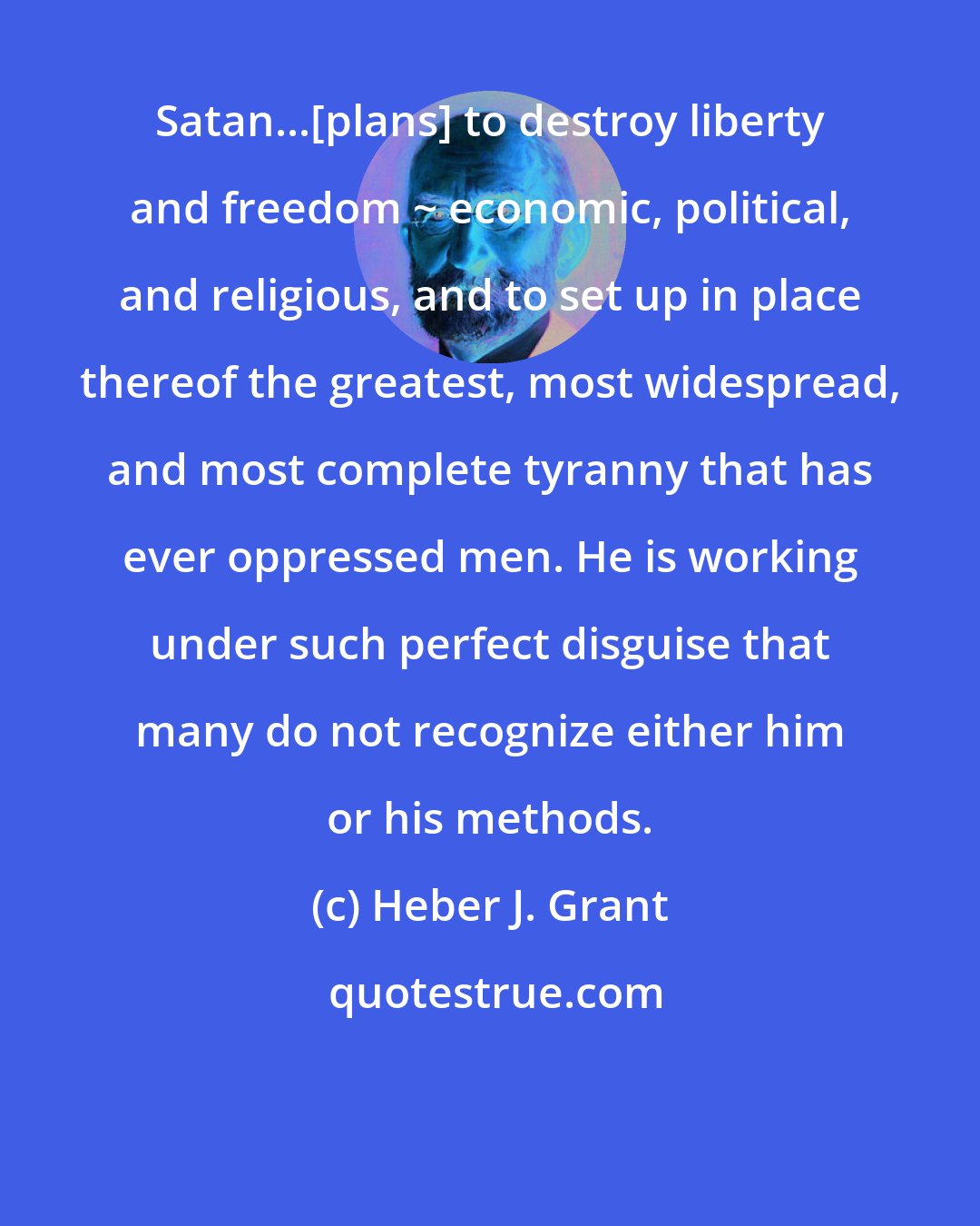 Heber J. Grant: Satan...[plans] to destroy liberty and freedom ~ economic, political, and religious, and to set up in place thereof the greatest, most widespread, and most complete tyranny that has ever oppressed men. He is working under such perfect disguise that many do not recognize either him or his methods.