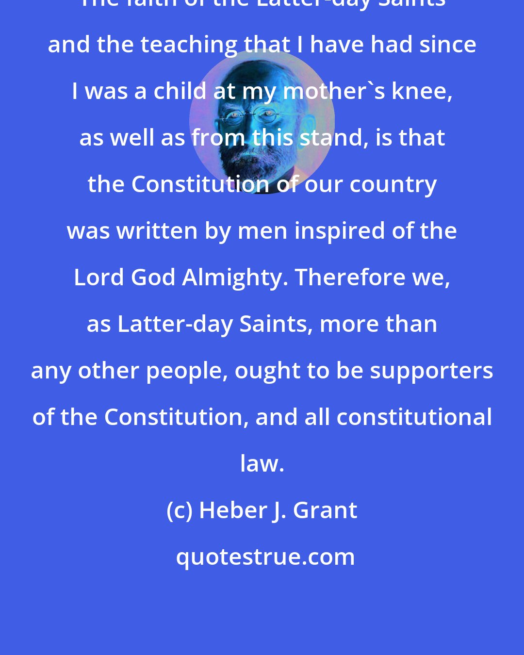 Heber J. Grant: The faith of the Latter-day Saints and the teaching that I have had since I was a child at my mother's knee, as well as from this stand, is that the Constitution of our country was written by men inspired of the Lord God Almighty. Therefore we, as Latter-day Saints, more than any other people, ought to be supporters of the Constitution, and all constitutional law.