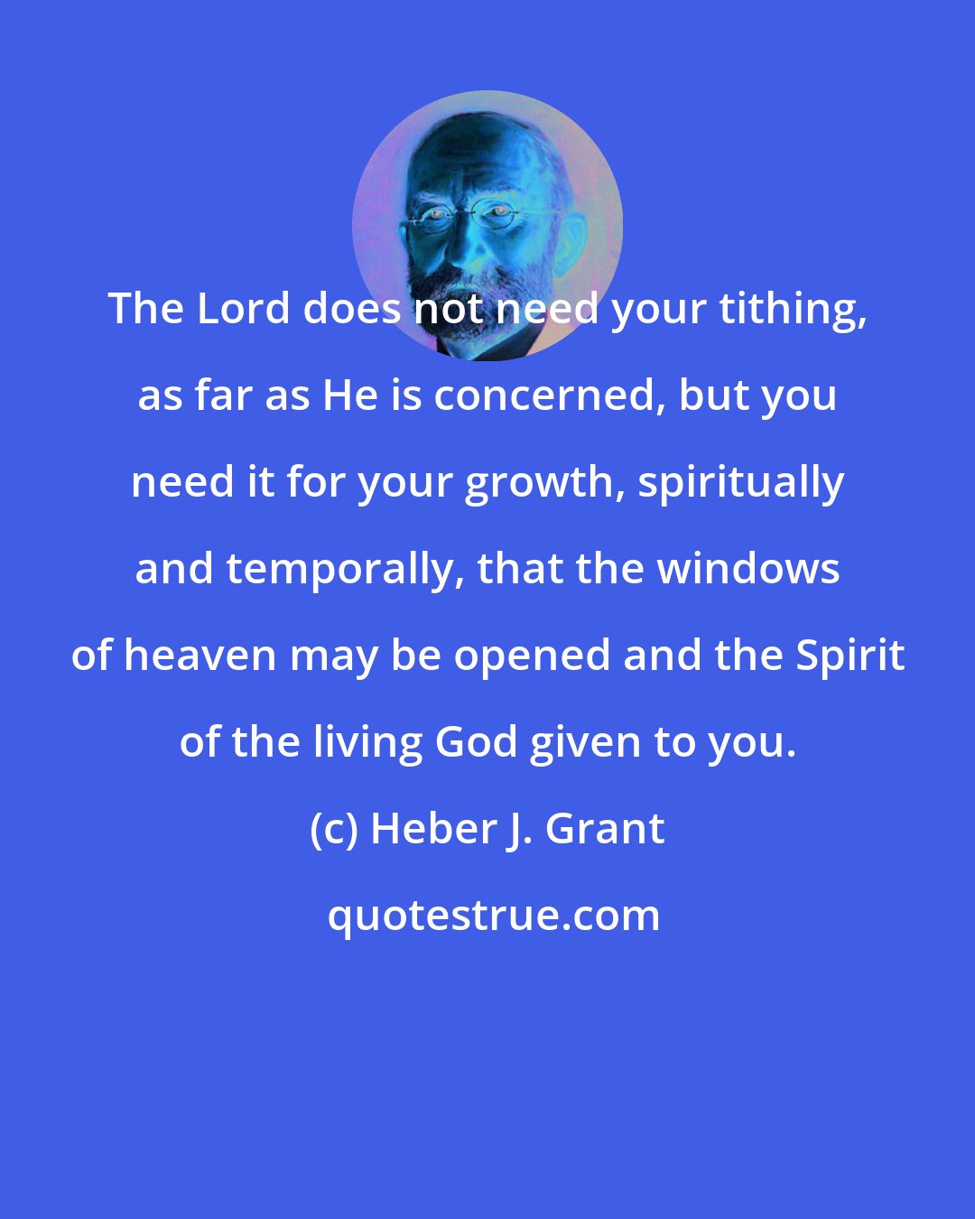 Heber J. Grant: The Lord does not need your tithing, as far as He is concerned, but you need it for your growth, spiritually and temporally, that the windows of heaven may be opened and the Spirit of the living God given to you.